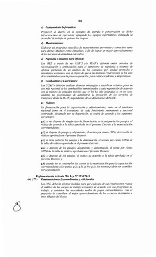 188
e) Equipamiento Informático:
Promover el ahorro en el consumo de energía y conservación de dicha
infraestructura de operación; apagando los equipos informáticos, concluida la
actividad de trabajo de quienes los ocupan.
d) Mantenimiento:
Elaborar un programa específico de mantenimiento preventivo y correctivo tanto
para Bienes Muebles como Inmuebles, a fin de lograr un mejor aprovechamiento
de los recursos destinados a este rubro.
e) Papelería e insumos para Oficina:
Los OEE a través de sus UAF'S y/o SUAF's deberán emitir criterios de
racionalización y optimización para el suministro de papelería e insumas de
oficina, partiendo de un análisis de los consumos por unidad promedio e
inventarios existentes, con el objeto de que a las distintas reparticiones se les dote
de la cantidad necesaria para su operación, para evitar excedentes y desperdicios.
j) Combustibles y Lubricantes:
Las SUAF's deberán analizar diversas estrategias y establecer criterios para un
uso más racional de los combustibles suministrados a cada repartición de acuerdo
con el número de unidades móviles que se les ha sido asignadas o, en su caso,
analizar las posibilidades de administrar la prestación de los servicios de
transporte desde la SUAF, dependiendo de las dimensiones del OEE.
g) Viáticos
La financiación para la capacitación y adiestramiento, tanto en el territorio
nacional como en el extranjero, de cada funcionario permanente y personal
contratado, designado por su Repartición, se regirá de acuerdo a los siguientes
porcentajes:
g.1) si no dispone de ningún tipo de financiación, se le asignarán los pasqjes, el
viático de acuerdo a la tabla aprobada en el presente Decreto y la matriculación
correspondiente;
g.2) si dispone de pasqjes y alojamiento, el treinta por ciento (30%) de la tabla de
viáticos aprobada en elpresente Decreto;
g.3) si tiene cubierto los pasajes y la alimentación, el setenta por ciento (70%) de
la tabla de viáticos aprobada en elpresente Decreto;
g.4) si dispone de los pasajes, alojamiento y alimentación, el veinte por ciento
(20%) de la tabla de viáticos aprobada en el presente Decreto;
g.5) si dispone de los pasajes, el viático de acuerdo a la tabla aprobada en el
presente Decreto; y
g.6) cuando no se contemplen los costos de la matriculación para la capacitación
correspondiente a los puntos g.2), g.3), g.4) y g.5), los mismos podrán ser asumidos
por la institución.
Reglamentación Artículo 186, Ley N> 555412016.
Art. 377.- Remuneraciones Extraordinarias y Adicionales
Los OEE, deberán arbitrar medidas para que cada una de sus reparticiones realice
el análisis de las cargas de trabajo existentes de acuerdo con sus programas de
trabajo, y constaten las necesidades reales de pagos extraordinarios, con el
propósito de contribuir al mejor aprovechamiento de los recursos destinados a
éstos Objetos del Gasto.
 