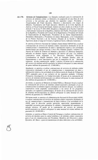 189
Art. 378.- Servicios de Comunicaciones. Los llamados realizados para la contratación de
servicios de telefonía celular, se limitarán a la asignación de una línea de estos
servicios a las personas que detenten los siguientes cargos: Presidente y
Vicepresidente del Poder Ejecutivo, Ministros y funcionarios con rangos de
Ministro, Viceministros del Poder Ejecutivo, Ministros de la Corte Suprema de
Justicia, el Fiscal General del Estado, titulares de entes citados en el Inciso b) del
Artículo ]0
de la Ley No 2051/2003, Senadores y Diputados de la Nación, Contratar
y Subcontralor General de la República, Defensor del Pueblo, Procurador General
de la República, Presidente del Consejo de la Magistratura y Presidente del Jurado
de Enjuiciamiento de Magistrados, Presidentes de las Juntas Departamentales,
Intendentes Municipales y Presidentes de Juntas Municipales, a los Comandantes
de la Policía Nacional y de las Fuerzas Armadas de la Nación y Oficiales
Superiores desde el rango de Coronel y Capitán de Navío y Oficiales Generales.
Se autoriza al Servicio Nacional de Calidady Salud Animal (SENACSA) a realizar
contrataciones de servicios de telefonía celular corporativos destinados al uso de
comunicaciones o transmisiones de datos e iriformación relativa a sus actividades
institucionales que incluye noventa y cinco (95) Unidades Zonales, veintitrés (23)
Puestos de Control de Tránsito de Animales y diecisiete (17) Barreras Sanitarias,
ubicados en distintos lugares estratégicos del interior del país. Los teléfonos
corporativos serán asignados a los Directores Generales, Directores,
Coordinadores de Región Sanitaria, Jefes de Unidades Zonales, Jefes de
Departamentos y otros funcionarios que por la naturaleza de sus funciones
requieren de una comunicación rápida y efectiva. El monto de la contratación
del servicio de telefonía móvil/corporativo no deberá sobrepasar la suma mensual
de quince millones de guaraníes (G. 15.000.000.-).
Igualmente, se autoriza a realizar contrataciones de servicios de telefonía celular
corporativos destinados al uso de comunicaciones o transmisiones de datos e
información relativa a las actividades de la Subsecretaría de Estado de Tributación
(SET) asignados para el uso exclusivo de las siguientes unidades: Cobranza
Persuasiva, Investigación y la Unidad Jeroviahá. El monto de la contratación del
servicio de telefonía móvil/corporativo no deberá sobrepasar la suma mensual de
diez millones de guaraníes (G. 10.000.000.-).
Así mismo, se autoriza al Ministerio de Salud Pública y Bienestar Social a realizar
la contratación del servicio de telefonía celular/corporativo destinados al uso de
comunicaciones en distintos lugares estratégicos del interior del país. Los teléfonos
corporativos serán asignados exclusivamente a las tareas de los programas
afectados a la vigilancia epidemiológica. El monto de la contratación del servicio
de telefonía móvil/corporativo no deberá sobrepasar la suma mensual de ocho
millones de guaraníes (G. 8. 000. 000.-).
Del mismo modo, se autoriza a la Administración Nacional de Electricidad (ANDE)
a realizar contrataciones de servicios de telefonía celular corporativo destinados al
uso de comunicaciones o transmisiones de datos relativos a las actividades de la
ANDE, para la dirección, gestión operación, supervisión, mantenimiento y
seguridad, necesarias para garantizar la calidad y continuidad del suministro de
energía eléctrica. El monto de la contratación del servicio de telefonía
móvil/corporativo no deberá sobrepasar la suma mensual de treinta millones de
guaraníes (G. 30. 000. 000. -).
Asimismo, se autoriza al Banco Central del Paraguay a realizar contrataciones de
servicios de inteiface para la central telefónica y de telefonía celular corporativa
para el uso de comunicaciones del Presidente, Miembros del Directorio y plana
EJecutiva del Banco opara la transmisiones de datos inherentes a las actividades
 