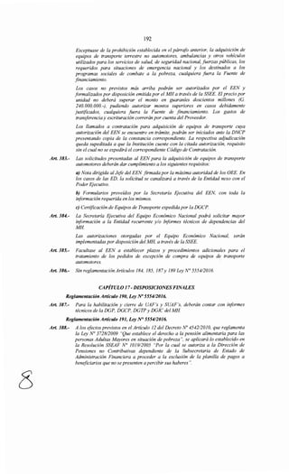8
192
Exceptuase de la prohibición establecida en el párrafo anterior, la adquisición de
equipos de transporte terrestre no automotores, ambulancias y otros vehículos
utilizados para los servicios de salud, de seguridad nacional, fuerzas públicas, los
requeridos para situaciones de emergencia nacional y los destinados a los
programas sociales de combate a la pobreza, cualquiera JUera la Fuente de
financiamiento.
Los casos no previstos más arriba podrán ser autorizados por el EEN y
formalizados por disposición emitida por el MH a través de la SSEE. El precio por
unidad no deberá superar el monto en guaraníes doscientos millones (G.
240.000.000.-), pudiendo autorizar montos superiores en casos debidamente
justificados, cualquiera fuera la Fuente de financiamiento. Los gastos de
transferencia y escrituración correrán por cuenta del Proveedor.
Los llamados a contratación para adquisición de equipos de transporte cuya
autorización del EEN se encuentre en trámite, podrán ser iniciados ante la DNCP
presentando copia de la constancia correspondiente. La respectiva adjudicación
queda supeditada a que la Institución cuente con la citada autorización, requisito
sin el cual no se expedirá el correspondiente Código de Contratación.
Art. 383.- Las solicitudes presentadas al EEN para la adquisición de equipos de transporte
automotores deberán dar cumplimiento a los siguientes requisitos:
a) Nota dirigida al Jefe del EEN firmada por la máxima autoridad de los OEE. En
los casos de las ED, la solicitud se canalizará a través de la Entidad nexo con el
Poder Ejecutivo.
b) Formularios proveídos por la Secretaría Ejecutiva del EEN, con toda la
iriformación requerida en los mismos.
e) Certificación de Equipos de Transporte expedida por la DGCP.
Art. 384.- La Secretaría Ejecutiva del Equipo Económico Nacional podrá solicitar mayor
iriformación a la Entidad recurrente y/o Iriformes técnicos de dependencias del
MH
Las autorizaciones otorgadas por el Equipo Económico Nacional, serán
implementadas por disposición del MH, a través de la SSEE.
Art. 385.- Facultase al EEN a establecer plazos y procedimientos adicionales para el
tratamiento de los pedidos de excepción de compra de equipos de transporte
automotores.
Art. 386.- Sin reglamentación Artículos 184, 185, 187y 189 Ley N° 5554/2016.
CAPÍTULO 17- DISPOSICIONES FINALES.
Reglamentación Artículo 190, Ley No 555412016.
Art. 387.- Para la habilitación y cierre de UAF's y SUAF's, deberán contar con informes
técnicos de la DGP, DGCP, DGTP y DGIC del MH
Reglamentación Artículo 191, Ley N° 5554/2016.
Art. 388.- A los efectos previstos en el Artículo 12 del Decreto No 454212010, que reglamenta
la Ley No 372812009 "Que establece el derecho a la pensión alimentaria para las
personas Adultas Mayores en situación de pobreza", se aplicará lo establecido en
la Resolución SSEAF N° 101912005 "Por la cual se autoriza a la Dirección de
Pensiones no Contributivas dependiente de la Subsecretaria de Estado de
Administración Financiera a proceder a la exclusión de la planilla de pagos a
beneficiarios que no se presenten apercibir sus haberes".
 