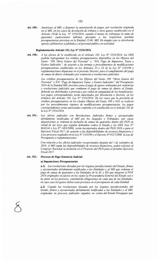 193
Art. 389.- Autorízase al MH, a disponer la autorización de pagos, por resolución originada
en el MH, en los casos de devolución de tributos y otros gastos establecidos en el
Artículo 191de la Ley N° 5554/2016, cuando el monto no sobrepase la suma de
guaraníes cuatrocientos millones afectados a las respectivas partidas
presupuestarias previstas en la Entidad 12-06, MH En ningún caso se devolverán
aportesjubilatorios ajubilados y al personalpúblico en actividad.
Reglamentación Artículo 192, Ley N° 555412016.
Art. 390.- A los efectos de lo establecido en el Artículo 192, Ley~ 5554/2016, los OEE
podrán reprogramar los créditos presupuestarios disponibles en los Objetos del
Gasto "199, Otros Gastos del Personal" y "910, Pago de Impuestos, Tasas y
Gastos Judiciales", de acuerdo a las normas y procedimientos de modificaciones
presupuestarias establecidos en los Artículos 23 y 24 de la Ley N° 1535/99 y
reglamentaciones dispuestas en el presente Decreto, para el cumplimiento del pago
de sumas de dinero ordenados por sentencias y resoluciones judiciales.
Los créditos presupuestarios de los Objetos del Gasto 199 "Otros Gastos del
Personal" y 910 "Pago de Impuestos Tasas, y Gastos Judiciales" del Presupuesto
2016 de la Entidad MH, previstos para el pago de gastos ordenados por sentencias
y resoluciones judiciales que condenan el pago de sumas de dinero al Estado,
deberán ser distribuidos a prorrata y por orden de antigüedad de los beneficiarios.
Los pagos correspondientes serán autorizados por Resolución o Decreto, en los
términos del Artículo 192, Ley N° 5554/2016. En los casos que la previsión de
créditos presupuestarios en los citados Objetos del Gasto 199 o 91O, se realicen
por los procedimientos vigentes de modificaciones presupuestarias, los pagos
correspondientes serán autorizados conforme a lo establecido en el Artículo 191 de
la Ley N° 555412016.
Art. 391.- Los oficios judiciales con Resoluciones Judiciales firmes y ejecutoriadas
debidamente notificadas al MH por los Juzgados y Tribunales, por cuyas
disposiciones se ordenan la inclusión de sumas de guaraníes dentro del PGN en
virtud de las leyes que regulan demandas contra el Estado y los OEE (Ley N°
6643144 y Ley No 1493/2000), serán incorporados dentro del PGN 2016 o para el
Ejercicio Fiscal 2017, de acuerdo a las disponibilidades de recursos financieros y
a los procesos regulados en la Ley No 1535/99 y el Decreto No 812712000, la Ley de
Presupuesto y reglamentaciones.
Con relación a los oficios judiciales recepcionados después del 1 de setiembre de
2016, el MH según las disponibilidades de recursos financieros, podrá solicitar al
Congreso Nacional su inclusión en el Proyecto del PGNpara el próximo Ejercicio
Fiscal2017.
Art. 392.- Procesos de Pago Sentencia JudiciaL
a) Imputaciones Presupuestarias
a.1) Las resoluciones dictadas por los órganosjurisdiccionales del Estado, firmes
y ejecutoriadas debidamente notificadas a las Entidades y al MH que ordenan el
pago de sumas de guaraníes a las Entidades de la AC y ED que integran el PGN
2016 originados enjuicias en los cuales la Procuraduría General del Estado sea o
no parte en los procesos, constituirán obligaciones de cada una de las Entidades,
en cuyo caso los gastos deben estarprevistos en elpresupuesto de cada Entidad.
a.2) Cuando las resoluciones dictadas por los órganos jurisdiccionales del
Estado, firmes y ejecutoriadas debidamente notificadas a las Entidades y al MH,
originadas en procesos judiciales seguidos en contra del Estado Paraguayo que
 
