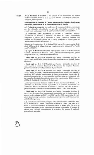 Art.13.-
15
De la Rendición de Cuentas. A los efectos de las rendiciones de cuentas
establecidas en los incisos b), e), j), k) y l) del artículo 7° de la Ley No 555412016,
se regirán por lo siguiente:
a) Presentación de Rendición de Cuentas porparte de las Entidades Beneficiarias
que reciben transferencias de la Tesorería General de la Nación.
a.1) Fechas de presentación. Las rendiciones de cuentas deberán ser presentadas
por las Entidades Beneficiarias en periodos bimestrales, posterior a la
transferencia realizada por parte de la Dirección General del Tesoro Público.
Las rendiciones serán presentadas de acuerdo al Formulario B-OJ-Ol-
A "Rendición de Cuentas - Entidades sin Fines de Lucro", debidamente
completado y firmado por el Presidente o Titular, Tesorero y contador, con
carácter de declaración jurada, en 5 (cinco) ejemplares o copias para las
Instituciones detalladas en el inciso a.2).
Además, las Organizaciones de la Sociedad Civil que reciben transferencias desde
algún OEE tendrán la obligación de dar cumplimiento a los artículos 3° y 4° de la
Ley N° 5189/2014.
a.2) Copias de Rendición de Cuentas. 1 (una) copia del B-01-01-A "Rendición de
Cuentas - Entidades sin Fines de Lucro", para la Entidad beneficiaria, previa
recepción de la CGR y constancia de presentación.
1 (una) copia del B-01-01-A "Rendición de Cuentas - Entidades sin Fines de
Lucro", para la CGR a los efectos de la verificación dispuesta por el citado órgano
de control.
1 (una) copia del B-01-01-A "Rendición de Cuentas - Entidades sin Fines de
Lucro", para la Comisión Bicameral de Presupuesto del Congreso Nacional,
previa recepción de la CGR y constancia de presentación.
1 (una) copia del B-01-01-A "Rendición de Cuentas - Entidades sin Fines de
Lucro", previa recepción y constancia de presentación por la CGR, será remitida a
la DA del MH, para las transferencias de fondos de acuerdo a los periodos de
desembolsos establecidos en el presente Decreto (Esta copia, será obligatoria solo
para aquellas Entidades Beneficiarias que reciban transferencias del Presupuesto
2016 de la Entidad 12-06 Ministerio de Hacienda).
Las transferencias a las Entidades sin fines de lucro previstas en la Entidad 12-06
Ministerio de Hacienda estarán supeditadas a la correcta presentación del
Formulario B-01-01-A "Rendición de Cuentas -Entidades sin Fines de Lucro",
previa recepción y constancia de la presentación ante la CGR a la DA del MH
1 (una) copia del B-01-01-A "Rendición de Cuentas - Entidades sin Fines de
Lucro", previa recepción y constancia de presentación por el citado órgano de
control, será remitida a las UAF's y/o SUAF's de los OEE, que constituirán parte
de los documentos probatorios a los efectos de la respectiva rendición de cuentas
de la Entidad aportante.
a.3) A los efectos de la visación, se define como la recepción del Formulario B-OJ-
Ol-A "Rendición de Cuentas -Entidades sin Fines de Lucro", por parte de la
CGR, la cual dará constancia de la recepción de la misma, pero este acto no
constituirá un examen de las rendiciones de cuentas presentadas. El examen de
cuentas será realizado posteriormente de acuerdo a las normas de auditoría
generalmente aceptadas.
 