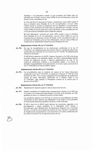 195
Entidades o con particulares cuando el costo pecuniario del tributo deba ser
absorbido por el Estado; cien por ciento (100%) en caso de donaciones afavor del
Estado y en las concedidas por éste.
e) Tasas del Servicio Nacional de Catastro: cincuenta por ciento (50%) cuando el
acto se formalice entre Entidades de la AC con particulares; cien por ciento
(100%) cuando la escritura se formalicen entre las Entidades o con particulares
cuando el costo pecuniario del tributo deba ser absorbido por el Estado; cien por
ciento (100%) en caso de donaciones afavor del Estado, en las concedidas por éste
y en la provisión de Formularios para certificado catastral.
d) Tasas Municipales: cincuenta por ciento (50%) cuando el acto se formalice
entre Entidades de la AC con particulares; cien por ciento (100%) en caso de
transferencias por donaciones a favor del Estado, en las concedidas por éste y la
provisión de Formularios para las Tasas Municipales; cien por ciento (100%) por
certificación de cumplimiento tributario para las Entidades de la AC.
Reglamentación Artículo 198, Ley N° 555412016.
Art. 394.- En caso de incumplimiento de las disposiciones establecidas en la Ley N"
555412016 y las reglamentaciones del presente Decreto, constituirán infracciones
establecidas en los Artículos 82, 83 y 84 de la Ley No 1.535/99 "De Administración
Financiera del Estado".
El MH deberá comunicar a la AGPE, Congreso Nacional y a la CGR, afin de que
procedan conforme a sus facultades legales. Los OEE y municipalidades deberán
realizar las diligencias previas o sumarios administrativos en sede de las
respectivas instituciones conforme a sus facultades legales, a los efectos de
deslindar responsabilidades de los funcionarios en el marco legal y procesal de la
Ley N° 162612000 de la Función Pública vigente.
Reglamentación Artículo 200, Ley N° 5554/2016.
Art. 395.- Los procedimientos para la rendición de cuentas de los Gastos Reservados
establecidos en la Ley N° 555412016, se regirán por el Decreto N° 4295 del10 de
diciembre de 2004, "Por el cual se reglamentan los procedimientos de rendición de
cuentas de Gastos Reservados establecidos en el Artículo 136de la Ley
N° 2344/2003, "Que aprueba el Presupuesto General de la Nación para el
Ejercicio Fiscal2004 ".
Reglamentación Artículo 201, Ley N° 555412016.
Art. 396.- Reglamentación dispuesta según los Anexos del presente Decreto.
Art. 397.- Aquellos expedientes de modificaciones presupuestarias obrantes en la DGP que
no cuenten con la disposición legal firmada a la fecha 30 de diciembre de 2016,
quedarán sin efecto y se ordenará su archivo sin más trámite.
Los expedientes obrantes en la DGP que no cuenten con procedimientos de forma
relacionados al PGN, deberán estar finiquitados a más tardar el 30 de diciembre
de 2016, pasada dichafecha quedaran sin efecto y serán archivados.
Art. 398.- El MH a través de la SSEAF podrá disponer las excepciones requeridas a los
procedimientos y plazos detallados en el Subcapítulo 03-07 Normas y
Procedimientos para Modificaciones Presupuestarias dispuestos por el presente
Decreto, a los efectos de la emisión de proyectos de leyes, Decretos o resoluciones
de modificaciones presupuestarias. Las excepciones a los plazos establecidos por
Ley, deben ser previstos en el respectivo proyecto de Ley.
 