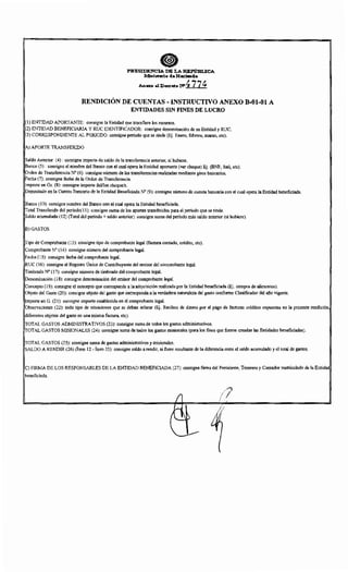 PRESIDENCIA DE LA REPirm..ICA
Mlni~io !le H:aclenlla
. Anexo al D""eto NI 4774
RENDICIÓN DE CUENTAS- INSTRUCTIVO ANEXO B-01-01 A
ENTIDADES SIN FINES DE LUCRO
(1) ENTIDAD APORTANTE: consigne la Entidad que transfiere los recursos.
(2) ENTIDAD BENEFICIARIA Y RUC IDENTIFICADOR: consigne denominación de su Entidad y RUC.
(3) CORRESPONDIENTE AL PERIODO: consigne periodo que se rinde (Ej. Enero, febrero, marzo, etc).
A) APORTE TRANSFERIDO
Saldo Anterior (4): consigne importe de saldo de la transferencia anterior, si hubiere.
Banco (5): consigne el nombre del Banco con el cual opera la Entidad aportante (ver cheque) Ej. (BNF, Itaú, etc).
Orden de Transferencia No (6): consigne número de las transferencias realizadas mediante giros bancarios.
Fecha (7): consigne fecha de la Orden de Transferencia.
Importe en Gs. (8): consigne importe del/los cheque/s.
Depositado en la Cuenta Bancaria de la Entidad Beneficiada N° (9): consigne número de cuenta bancaria con el cual opera la Entidad beneficiada.
Banco (1 0): consigne nombre del Banco con el cual opera la Entidad beneficiada.
Total Transferido del período(! 1): consigne suma de los aportes transferidos para el período que se rinde.
Saldo acumulado (12) (Total del período+ saldo anterior): consigne suma del período más saldo anterior (si hubiere).
B)GASTOS
Tipo de Comprobante (13): consigne tipo de comprobante legal (factura contado, crédito, etc).
Comprobante N° (14): consigne número del comprobante legal.
Fecha (15): consigne fecha del comprobante legal.
RUC (16): consigne el Registro Único de Contribuyente del emisor del comprobante legal.
Timbrado N° (17): consigne número de timbrado del comprobante legal.
Denominación (18): consigne denominación del emisor del comprobante legal.
Concepto (19): consigne el concepto que corresponde a la adquisición realizada por la Entidad beneficiada (Ej. compra de alimentos).
Objeto del Gasto (20): consigne objeto del gasto que corresponda a la verdadera naturaleza del gasto conforme Clasificador del afio vigente.
Importe en G. (21): consigne importe establecido en el comprobante legaL
Observaciones (22): todo tipo de situaciones que se deban aclarar (Ej. Recibos de dinero por el pago de facturas créditos expuestas en la presente rendición,
diferentes objetos del gasto en una misma factura, etc).
TOTAL GASTOS ADMINISTRATIVOS (23): consigne suma de todos los gastos administrativos.
TOTAL GASTOS MISIONALES (24): consigne suma de todos los gastos misionales (para los fines que fueron creadas las Entidades beneficiadas).
TOTAL GASTOS (25): consigne suma de gastos administrativos y misionales.
SALDO A RENDIR (26) (Ítem 12- Ítem 25): consigne saldo a rendir, si fuere resultante de la diferencia entre el saldo acumulado y el total de gastos.
C) FIRMA DE LOS RESPONSABLES DE LA ENTIDAD BENEFICIADA (27): consigne firma del Presidente, Tesorero y Contador matriculado de la Entidad
beneficiada.
/l
(/'
I/
 