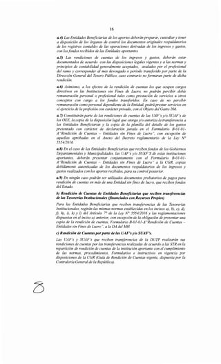16
a.4) Las Entidades Beneficiarias de los aportes deberán preparar, custodiar y tener
a disposición de los órganos de control los documentos originales respaldatorios
de los registros contables de las operaciones derivadas de los ingresos y gastos,
con los fondos recibidos de las Entidades aportantes.
a.5) Las rendiciones de cuentas de los ingresos y gastos, deberán estar
documentados de acuerdo con las disposiciones legales vigentes y a las normas y
principios de contabilidad generalmente aceptados, avalados por el profesional
del ramo y corresponder al mes devengado o periodo transferido por parte de la
Dirección General del Tesoro Público, caso contrario no formaran parte de dicha
rendición.
a.6) Asimismo, a los efectos de la rendición de cuentas los que ocupen cargos
directivos en las Instituciones sin Fines de Lucro, no podrán percibir doble
remuneración personal o profesional tales como prestación de servicios u otros
conceptos con cargo a los fondos transferidos. En caso de no percibir
remuneración como personal dependiente de la Entidad, podrá prestar servicios en
el ejercicio de la profesión con carácter privado, con el Objeto del Gasto 266.
a. 7) Constituirán parte de las rendiciones de cuentas de las UAF's y/o SUAF's de
los OEE, la copia de la disposición legal que otorga y/o autoriza la transferencia a
las Entidades Beneficiarias y la copia de la planilla del detalle de los gastos
presentado con carácter de declaración jurada en el Formulario B-01-01-
A "Rendición de Cuentas - Entidades sin Fines de Lucro", con excepción de
aquellas aprobadas en el Anexo del Decreto reglamentario de la Ley N°
555412016.
a.8) En el caso de las Entidades Beneficiarias que reciben fondos de los Gobiernos
Departamentales y Municipalidades, las UAF's y/o SUAF'S de estas instituciones
aportantes, deberán presentar conjuntamente con el Formulario B-01-01-
A "Rendición de Cuentas - Entidades sin Fines de Lucro" a la CGR, copias
debidamente autenticadas de los documentos respaldatorios de los ingresos y
gastos realizados con los aportes recibidos, para su control posterior.
a.9) En ningún caso podrán ser utilizados documentos probatorios de pagos para
rendición de cuentas en más de una Entidad sin fines de lucro, que reciben fondos
del Estado.
b) Rendición de Cuentas de Entidades Beneficiarias que reciben transferencias
de las Tesorerías Institucionales (financiados con Recursos Propios)
Para las Entidades Beneficiarias que reciben transferencias de las Tesorerías
Institucionales, regirán las mismas normas establecidas en los incisos a), b), e), d),
f), h), i), k) y !) del Artículo 7° de la Ley N° 5554/2016 y las reglamentaciones
dispuestas en el inciso a) anterior, con excepción de la obligación de presentar una
copia de la rendición de cuentas, Formulario B-01-01-A "Rendición de Cuentas-
Entidades sin Fines de Lucro", a la DA del MH
e) Rendición de Cuentas por parte de las UAF's y/o SUAF's.
Las UAF's y SUAF's que reciben transforencias de la DGTP realizarán sus
rendiciones de cuentas por las transferencias realizadas de acuerdo a las STR en la
repartición de rendición de cuentas de la institución aportante con el cumplimiento
de las normas, procedimientos, Formularios e instructivos en vigencia por
disposiciones de la CGR (Guía de Rendición de Cuentas vigente, dispuesta por la
Contrataría General de la República).
 