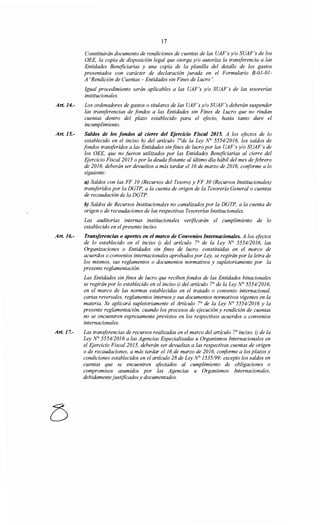 17
Constituirán documento de rendiciones de cuentas de las UAF's y/o SUAF's de los
OEE, la copia de disposición legal que otorga y/o autoriza la transferencia a las
Entidades Beneficiarias y una copia de la planilla del detalle de los gastos
presentados con carácter de declaración jurada en el Formulario B-01-01-
A "Rendición de Cuentas- Entidades sin Fines de Lucro".
Igual procedimiento serán aplicables a las UAF's y/o SUAF's de las tesorerías
institucionales.
Art. 14.- Los ordenadores de gastos o titulares de las UAF's y/o SUAF's deberán suspender
las transferencias de fondos a las Entidades sin Fines de Lucro que no rindan
cuentas dentro del plazo establecido para el efecto, hasta tanto dure el
incumplimiento.
Art. 15.- Saldos de los fondos al cierre del Ejercicio Fiscal 2015. A los efectos de lo
establecido en el inciso h) del artículo rde la Ley N° 5554/2016, los saldos de
fondos transferidos a las Entidades sinfines de lucro por las UAF's y/o SUAF's de
los OEE, que no fueron utilizados por las Entidades Beneficiarias al cierre del
Ejercicio Fiscal 2015 o por la deuda flotante al último día hábil del mes de febrero
de 2016, deberán ser devueltos a más tardar el 16 de marzo de 2016, conforme a lo
siguiente:
a) Saldos con las FF JO (Recursos del Tesoro) y FF 30 (Recursos Institucionales)
transferidos por la DGTP, a la cuenta de origen de la Tesorería General o cuentas
de recaudación de la DGTP.
b) Saldos de Recursos Institucionales no canalizados por la DGTP, a la cuenta de
origen o de recaudaciones de las respectivas Tesorerías Institucionales.
Las auditorías internas institucionales verificarán el cumplimiento de lo
establecido en elpresente inciso.
Art. 16.- Transferencias o aportes en el marco de Convenios Internacionales. A los efectos
de lo establecido en el inciso i) del artículo 7° de la Ley N° 5554/2016, las
Organizaciones o Entidades sin fines de lucro, constituidas en el marco de
acuerdos o convenios internacionales aprobados por Ley, se regirán por la letra de
los mismos, sus reglamentos o documentos normativos y supletoriamente por la
presente reglamentación.
Art. 17.-
Las Entidades sin fines de lucro que reciben fondos de las Entidades binacionales
se regirán por lo establecido en el inciso i) del artículo 7° de la Ley N° 555412016,
en el marco de las normas establecidas en el tratado o convenio internacional,
cartas reversales, reglamentos internos y sus documentos normativos vigentes en la
materia. Se aplicará supletoriamente el Artículo 7° de la Ley No 5554/2016 y la
presente reglamentación, cuando los procesos de ejecución y rendición de cuentas
no se encuentren expresamente previstos en los respectivos acuerdos o convenios
internacionales.
Las transferencias de recursos realizadas en el marco del artículo 7° inciso. i) de la
Ley N° 5554/2016 a las Agencias Especializadas u Organismos Internacionales en
el Ejercicio Fiscal 2015, deberán ser devueltas a las respectivas cuentas de origen
o de recaudaciones, a más tardar el 16 de marzo de 2016, cmiforme a los plazos y
condiciones establecidos en el artículo 28 de Ley N° 1535/99; excepto los saldos en
cuentas que se encuentren afectados al cumplimiento de obligaciones o
compromisos asumidos por las Agencias u Organismos Internacionales,
debidamente justificados y documentados.
 