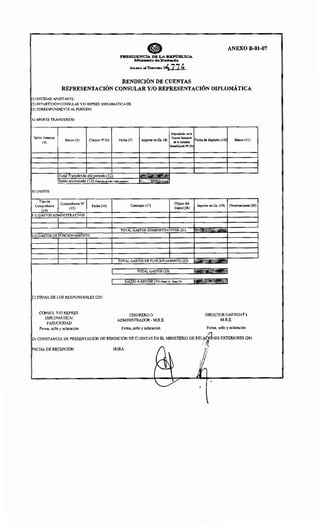 e ANEXO B-01-07
PRESIDENCIA DE LA REPúm.ICA
Mniom.rio deHad-da
Anm<:o ol Decreto N77~
RENDICIÓN DE CUENTAS
REPRESENTACIÓN CONSULAR Y/0 REPRESENTACIÓN DIPLOMÁTICA
I(IJ ENTIDAD APORTANTE:
1(2) REPARTICIÓN CONSULAR Y/0 REPRES. DIPLOMÁTICA DE:
[C3) CORRESPONDIENTE AL PERIODO:
[Al APORTE TRANSFERIDO
Depositado en la
Saldo Anterior
Banco (5) Cheque N" (6)
Cuenta Bancaria
Fecha de depósito (1O)
(4)
Fecha (7) Importe en Gs. (8)
de la Entidad
Banco (11)
'(9)
~Total l«ul>l~uuv del período (12)
Saldo o~nmnlorl" (13) "" e,.Idoomtorio•)
B)GASTOS
Tipo de
Comprobante N' Objeto del
Comprobante Fecha (16) Concepto (17) Importe en Gs. (19) Observaciones (20)
(14)
(15) Gasto (18)
b.l) GASTOS ADMINISTRATIVOS
TOTAL GASTOS ADMINISTRATIVOS (21)
b.2) GASTOS DE 1'1 TNrrnN ·''v!IENTO
TOTAL GASTOS J5EflTNrTnNHAII'"JTO (22)
1 TOTAL GASTOS (23) fdrmt·;nlll: Mil
1
SALDO A RENDIR (24) (Ítem 12- ítem 23) fWilUll~•~ll~l
IC) FIRMA DE LOS RESPONSABLES (25)
CÓNSUL Y/0 REPRES.
TESORERO O DIRECTOR UAF/SUAF""s
DIPLOMÁTICN
PAÍS/CIUDAD
ADMINISTRADOR- M.R.E. M.R.E.
Firma, sello y aclaración Firma, sello y aclaración Firma, sello y aclaración
D) CONSTANCIA DE PRESENTACIÓN DE RENDICIÓN DE CUENTAS EN EL MINISTERIO DE REL~trdNES EXTERIORES (26)
(': .1,FECHA DE RECEPCIÓN: HORA: . ' 1
' . '
~D v( ~
"-Y .,

 