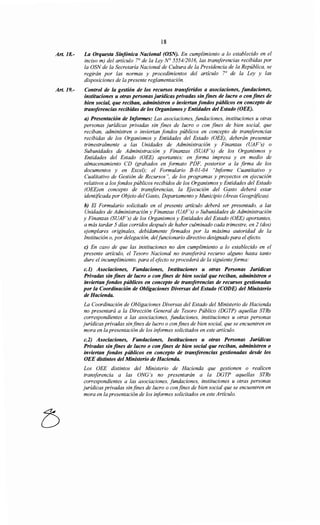 Art. 18.-
Art.19.-
18
La Orquesta Sinfónica Nacional (OSN). En cumplimiento a lo establecido en el
inciso m) del artículo 7° de la Ley N° 5554/2016, las transferencias recibidas por
la OSN de la Secretaría Nacional de Cultura de la Presidencia de la República, se
regirán por las normas y procedimientos del artículo r de la Ley y las
disposiciones de la presente reglamentación.
Control de la gestión de los recursos transferidos a asociaciones, fundaciones,
instituciones u otras personas jurídicas privadas sin fines de lucro o con fines de
bien social, que reciban, administren o inviertan fondos públicos en concepto de
transferencias recibidas de los Organismosy Entidades del Estado (OEE).
a) Presentación de Informes: Las asociaciones, fundaciones, instituciones u otras
personas jurídicas privadas sin fines de lucro o con fines de bien social, que
reciban, administren o inviertan fondos públicos en concepto de transferencias
recibidas de los Organismos y Entidades del Estado (OEE), deberán presentar
trimestralmente a las Unidades de Administración y Finanzas (UAF's) o
Subunidades de Administración y Finanzas (SUAF 's) de los Organismos y
Entidades del Estado (OEE) aportantes; en forma impresa y en medio de
almacenamiento CD (grabados en formato PDF, posterior a la firma de los
documentos y en Excel); el Formulario B-01-04 "Informe Cuantitativo y
Cualitativo de Gestión de Recursos", de los programas y proyectos en ejecución
relativos a los fondos públicos recibidos de los Organismos y Entidades del Estado
(OEE)en concepto de transferencias, la Ejecución del Gasto deberá estar
identificada por Objeto del Gasto, Departamento y Municipio (Áreas Geográficas).
b) El Formulario solicitado en el presente artículo deberá ser presentado, a las
Unidades de Administración y Finanzas (UAF's) o Subunidades de Administración
y Finanzas (SUAF's) de los Organismos y Entidades del Estado (OEE) aportantes,
a más tardar 5 días corridos después de haber culminado cada trimestre, en 2 (dos)
ejemplares originales, debidamente firmados por la máxima autoridad de la
Institución o, por delegación, delfuncionario directivo designado para el efecto.
e) En caso de que las instituciones no den cumplimiento a lo establecido en el
presente artículo, el Tesoro Nacional no transferirá recurso alguno hasta tanto
dure el incumplimiento, para el efecto se procederá de la siguienteforma:
c.l) Asociaciones, Fundaciones, Instituciones u otras Personas Jurídicas
Privadas sin fines de lucro o con fines de bien social que reciban, administren o
inviertan fondos públicos en concepto de transferencias de recursos gestionadas
por la Coordinación de Obligaciones Diversas del Estado (CODE) del Ministerio
de Hacienda.
La Coordinación de Obligaciones Diversas del Estado del Ministerio de Hacienda
no presentará a la Dirección General de Tesoro Público (DGTP) aquellas STRs
correspondientes a las asociaciones, fundaciones, instituciones u otras personas
jurídicas privadas sinfines de lucro o confines de bien social, que se encuentren en
mora en la presentación de los informes solicitados en este artículo.
c.2) Asociaciones, Fundaciones, Instituciones u otras Personas Jurídicas
Privadas sin fines de lucro o con fines de bien social que reciban, administren o
inviertan fondos públicos en concepto de transferencias gestionadas desde los
OEE distintos del Ministerio de Hacienda.
Los OEE distintos del Ministerio de Hacienda que gestionen o realicen
transferencia a las ONG 's no presentarán a la DGTP aquellas STRs
correspondientes a las asociaciones, fundaciones, instituciones u otras personas
jurídicas privadas sinfines de lucro o confines de bien social que se encuentren en
mora en la presentación de los informes solicitados en este Artículo.
 
