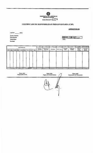 TIPO
PltESIDENC'IA DEI.AR:EP'O'l!LICA
:Mlnistedo dellaei•de
. AnaoalD~J!I>..D.J ~
CERTIFICADO DE DISPONIBILIDAD PRESUPUESTARIA (CDP)
CDP N° ___/2016
Fecha Emisión
Descripción
Modalidad
Entidad
Linea Pre~upuestar:la
PRG. SUBP. PRY. U.Re~ s.o.G.
Firma, sello
Responsable UAF's
1
Pre~upuesto
F.F. O.F. Dpto.
VIgente 2016
TOTAL
2 3
Plan Financiero
Compromisos
Vigente 2016
Firma, sello
Organo de Control Interno
4
Modlf. Preaup.
ANEXO B-02-04
INI~A~~·.;t«fdÜ.t' t< ·¡
AÑO:
5
Certfflcaclón
Actual
6 7•(5.f6)
Certlfteaelón
Certffk!adones
(Actual+
Anterlorea
Anteriores)
Firma, sello
Responsable de Presupuesto
8•2-(3+4+7)
Saldo del Plan
Financiero
Dl~ponlble
 