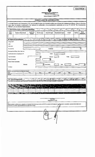 PRESIDENCIA DE LA R.EPú:BLICA
MlnhttriQ chtH•dmd•
. Anexo elD.r4!to N"_0_7 4
FORMULARIO DE ADJUDICACIÓN
Anexo B-02-05
La Unidad Operativa de Contratación (UOC) de la Entidad (Nombre de la Entidad) certifica que el Proceso de Contratación de Bienes, Obras y/o Servicios
cuyos datos se detallan a continuación, fue realizado de conformidad a los procedimientos establecidos en la Ley N° 2.051/03 "De Contrataciones
Públicas" y en sus Decretos Reglamentarios.
I- Datos del Proveedor1ContratistaAdjudicado
RUC/
IDAP
Nombre o Razón Social
11- Datos del Procedimiento
Código SICP:
UOC:
SUB-UOC:
Nro. De PAC
Descripción del Bien, Obra o Servicio:
Acta/Resolución de Adjudicación W:
Tipo de Contrato
Plazo Contractual
Monto Total Contratado:
Moneda
En letras:
Nombre de
Fantasía
Montos a ser Aplicados en los Ejercicios Fiscales:
Año 2016
Monto
País de origen Domicilio Legal
'''
Modalidad:
Fecha:
Número:~
3 Tipo de Cambio
2017 2018
Firma, Sello
Responsable de la UOC
2019
Observación: La información contenida en el presente formulario es proveida a la DNCP en carácter de Declaración J
contenidos, de entera responsabilidad del suscriptor de la misma.
Fecha:
Fecha Entidad
2020 2021
siendo la veracidad y exactitud de los datos en él
 