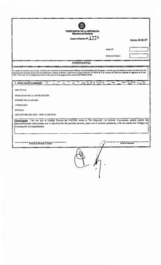 PRESIDENCIA DE LAREI'Um.ICA
Ministerio deHaclaul~t
Anexo alD~oN' 477~
CONSTANCIA
Anexo B-02-07
Orden N•:
Fecha de Emisión:
Se expide la presente, por la cual, la Dirección Nacional de Contrataciones Públicas de la República del Paraguay, acredita que el presente proceso ha observado las
isposiciones normativas del país en materia de compras públicas, conforme lo exige el Decreto N" 8274 de 9 de octubre de 2006 que dispone la vigencia de la Dec.
CMC 24/05, art. 54 a), Reglamento del Fondo para la Convergencia Estructural del MERCOSUR.
1 -Datos deLProcedimiento
NRODEPAC:
MODALIDAD DE LA CONTRATACIÓN:
NOMBRE DEL LLAMADO:
CÓDIGO SICP:
ENTIDAD:
DESCRIPCIÓN DEL BIEN, OBRA O SERVICIO:
Observación: Una vez que la Unidad Técnica del FOCEM, emita la "No Objeción", la Entidad Convocante, deberá remitir las
documentaciones relacionadas con la adjudicación del presente proceso, junto con el contrato pertinente, a fin de expedir los Códigos de
Contratación correspondientes.
-------------------Director de Normas y Control Director Nacional
/
 