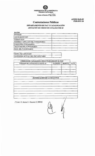 PRESIDENCIA DE LA REPúBLICA
:Ministm-:io de Hacienda
Anexo al Decreto N>4 7_ 7_ ~
Contrataciones Públicas
DEPARTAMENTO DE PAC Y CATALOGACIÓN
ASOCIACIÓNDE CÓDIGO DE CATALOGO POR ID
DATOS
ENTIDAD:
UOC/SUBUOCIUEP:
CÓDIGO SICP:
NOMBRE Y APELLIDO DEL FUNCIONARIO:
CARGO DEL FUNCIONARIO:
TELÉFONO DEL FUNCIONARIO:
MAIL DEL FUNCIONARIO:
ID DEL PAC AFECTADO
CATEGORÍA ACTUAL DEL PAC AFECTADO
CÓDIGOS DE CATALOGO A SER UTILIZADOS EN EL PAC
CÓDIGOS DE CATALOGO (A NIVEL 4) O.GASTO
JUSTIFICACIÓN DE LA SOLICITUD
(*) Art. 15, Inciso 2- Decreto 21.909/03
MONTO
/ )
' 1
1/,
;1
¡i./
/
ANEXO B-02-09
FOR-DNC-20
% (*)
 