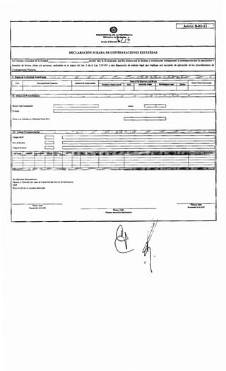 Anexo B-02-11
DECLARACIÓN JURADA DE CONTRATACIONES EXCLUÍDAS
La Máxima Autoridad de la Entidad._______________cdeclara bajo fe de juramento que los montos que se detallan a continuación corresponden a contrataciones por la adquisición o
locación de bienes, obras y/o servicios, realizados en el marco del Art 2 de la Ley 2.051/03 u otra disposición de carácter legal que implique una exclusión de aplicación de los procedimientos de
Contrataciones Públicas.
II- Datos del Proredlmiento
Monto Total Contratado:
En letras
Monto a ser Aplicado en el Ejercicio Fiscal2016:
III • Líneas Presu uestarias
Código SICP:
Nivel tle Entidad:
Se adjuntan documentos:
Factura o Contrato (en caso de Capacitación lista de beneficiarios)
CDP
Resolución de la máxima autoridad
Firma y Sello
Responsable de la UOC
Fet::ha de la Contratación
Mcnoda:
Ffnna y Sello
Máxima Autoridad Institucional
Finna y Sello
Respons•ble de la UAF
 
