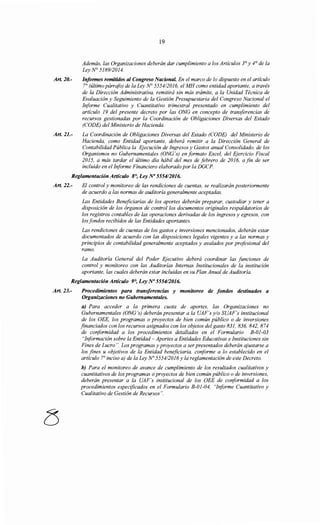 Art 20.-
Art. 21.-
19
Además, las Organizaciones deberán dar cumplimiento a los Artículos 3° y 4° de la
Ley N° 5189/2014.
Informes remitidos al Congreso Nacional En el marco de lo dispuesto en el artículo
7° (último párrafo) de la Ley N° 555412016, el MH como entidad aportante, a través
de la Dirección Administrativa, remitirá sin más trámite, a la Unidad Técnica de
Evaluación y Seguimiento de la Gestión Presupuestaria del Congreso Nacional el
Informe Cualitativo y Cuantitativo trimestral presentado en cumplimiento del
artículo 19 del presente decreto por las ONG en concepto de transferencias de
recursos gestionadas por la Coordinación de Obligaciones Diversas del Estado
(CODE) del Ministerio de Hacienda.
La Coordinación de Obligaciones Diversas del Estado (CODE) del Ministerio de
Hacienda, como Entidad aportante, deberá remitir a la Dirección General de
Contabilidad Pública la Ejecución de Ingresos y Gastos anual Consolidado, de los
Organismos no Gubernamentales (ONG 's) en formato Excel, del Ejercicio Fiscal
2015, a más tardar el último día hábil del mes de febrero de 2016, a fin de ser
incluido en el Informe Financiero elaborado por la DGCP.
Reglamentación Artículo 8°, Ley No 555412016.
Art. 22.- El control y monitoreo de las rendiciones de cuentas, se realizarán posteriormente
de acuerdo a las normas de auditoría generalmente aceptadas.
Las Entidades Beneficiarias de los aportes deberán preparar, custodiar y tener a
disposición de los órganos de control los documentos originales respaldatorios de
los registros contables de las operaciones derivadas de los ingresos y egresos, con
los fondos recibidos de las Entidades aportantes.
Las rendiciones de cuentas de los gastos e inversiones mencionados, deberán estar
documentados de acuerdo con las disposiciones legales vigentes y a las normas y
principios de contabilidad generalmente aceptados y avalados por profesional del
ramo.
La Auditoría General del Poder Ejecutivo deberá coordinar las funciones de
control y monitoreo con las Auditorías Internas Institucionales de la institución
aportante, las cuales deberán estar incluidas en su Plan Anual de Auditoría.
Reglamentación Artículo 9°, Ley No 555412016.
Art. 23.- Procedimientos para transferencias y monitoreo de fondos destinados a
Organizaciones no Gubernamentales.
a) Para acceder a la primera cuota de aportes, las Organizaciones no
Gubernamentales (ONG 's) deberán presentar a la UAF's y/o SUAF's institucional
de los OEE, los programas o proyectos de bien común público o de inversiones
financiados con los recursos asignados con los objetos del gasto 831, 836, 842, 874
de coriformidad a los procedimientos detallados en el Formulario B-01-03
"Iriformación sobre la Entidad- Aportes a Entidades Educativas e Instituciones sin
Fines de Lucro". Los programas y proyectos a ser presentados deberán ajustarse a
los fines u objetivos de la Entidad beneficiaria, conforme a lo establecido en el
artículo r inciso a) de la Ley No 5554/2016 y la reglamentación de este Decreto.
b) Para el monitoreo de avance de cumplimiento de los resultados cualitativos y
cuantitativos de los programas o proyectos de bien común público o de inversiones,
deberán presentar a la UAF's institucional de los OEE de coriformidad a los
procedimientos especificados en el Formulario B-01-04, "Iriforme Cuantitativo y
Cualitativo de Gestión de Recursos".
 