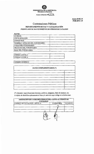 PRESIDENCIA DE LA REPúBLICA
Ministerio de Hacienda
Anexo al Decreto N4 774
Contrataciones Públicas
DEPARTAMENTO DE PAC Y CATALOGACIÓN
FORMULARIO DE MANTENIMIENTO DE CÓDIGOS DE CATALOGO
DATOS
ENTIDAD:
UOC/SUBUOC/UEP:
CÓDIGO SICP:
NOMBRE Y APELLIDO DEL FUNCIONARIO:
CARGO DEL FUNCIONARIO:
TELÉFONO DEL FUNCIONARIO:
MAIL DEL FUNCIONARIO:
1 CÓDIGO A NIVEL 3
CODIGO A NIVEL 4
1 NOMBRE GENÉRICO
DATOS COMPLEMENTARIOS(*)
(*) Adjuntar: especificaciones técnicas, archivos, imágenes, links de intemet, etc.
A objeto de identificar plenamente el bien y/o servicio cuyo código se solicita crear.
ASIGNACIÓN DE CATEGORIA/OBJETO DEL GASTO AL CÚDIGO DE
CATALOGO
Anexo B-02-15
FOR-DNC-19
CÓDIGO DE CATALOGO- NIVEL 4 CATEGORÍA O.GASTO
....,
l
/" l
¡
~-1~ ~~~
~ /1
 