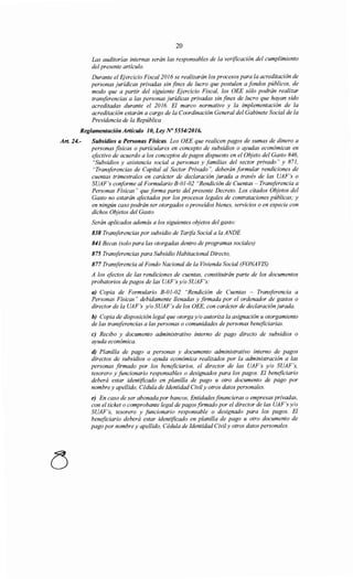 20
Las auditorías internas serán las responsables de la verificación del cumplimiento
del presente artículo.
Durante el Ejercicio Fiscal 2016 se realizarán los procesos para la acreditación de
personas jurídicas privadas sin fines de lucro que postulen a fondos públicos, de
modo que a partir del siguiente Ejercicio Fiscal, los OEE sólo podrán realizar
transferencias a las personas jurídicas privadas sin fines de lucro que hayan sido
acreditadas durante el 2016. El marco normativo y la implementación de la
acreditación estarán a cargo de la Coordinación General del Gabinete Social de la
Presidencia de la República
Reglamentación Artículo 1O, Ley No 555412016.
Art. 24.- Subsidios a Personas Físicas. Los OEE que realicen pagos de sumas de dinero a
personas fisicas o particulares en concepto de subsidios o ayudas económicas en
efectivo de acuerdo a los conceptos de pagos dispuesto en el Objeto del Gasto 846,
"Subsidios y asistencia social a personas y familias del sector privado" y 871,
"Transferencias de Capital al Sector Privado", deberán formular rendiciones de
cuentas trimestrales en carácter de declaración jurada a través de las UAF's o
SUAF's conforme al Formulario B-01-02 "Rendición de Cuentas- Transferencia a
Personas Físicas" que forma parte del presente Decreto. Los citados Objetos del
Gasto no estarán afectados por los procesos legales de contrataciones públicas; y
en ningún caso podrán ser otorgados o proveídos bienes, servicios o en especie con
dichos Objetos del Gasto.
Serán aplicados además a los siguientes objetos del gasto:
838 Transferencias por subsidio de Tarifa Social a la ANDE
841 Becas (solo para las otorgadas dentro de programas sociales)
875 Transferencias para Subsidio Habitacional Directo,
877 Transferencia al Fondo Nacional de la Vivienda Social (FONAVIS)
A los efectos de las rendiciones de cuentas, constituirán parte de los documentos
probatorios de pagos de las UAF's y/o SUAF's:
a) Copia de Formulario B-01-02 "Rendición de Cuentas - Transferencia a
Personas Físicas" debidamente llenadas y firmada por el ordenador de gastos o
director de la UAF's y/o SUAF's de los OEE, con carácter de declaración jurada.
b) Copia de disposición legal que otorga y/o autoriza la asignación u otorgamiento
de las transferencias a las personas o comunidades de personas beneficiarias.
e) Recibo y documento administrativo interno de pago directo de subsidios o
ayuda económica.
d) Planilla de pago a personas y documento administrativo interno de pagos
directos de subsidios o ayuda económica realizados por la administración a las
personas firmado por los beneficiarios, el director de las UAF's y/o SUAF's,
tesorero y funcionario responsables o designados para los pagos. El beneficiario
deberá estar identificado en planilla de pago u otro documento de pago por
nombre y apellido, Cédula de Identidad Civily otros datos personales.
e) En caso de ser abonada por bancos, Entidadesfinancieras o empresas privadas,
con el ticket o comprobante legal de pagosfirmado por el director de las UAF 's y/o
SUAF's, tesorero y funcionario responsable o designado para los pagos. El
beneficiario deberá estar identificado en planilla de pago u otro documento de
pago por nombre y apellido, Cédula de Identidad Civily otros datos personales.
 