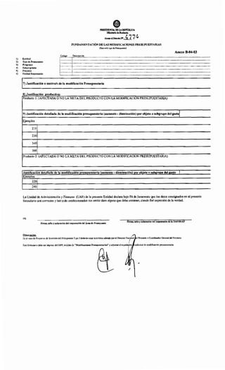 •PRESIDENCIA DE LAREl'ÚBLlCA
Mht.isllrio deRaci•da
Anllll>alDocretoN'_i17 ~
FUNDAMENTACIÓN DE LAS MODIFICACIONES PRESUPUESTARIAS
(Para todo tipo de Presupuesto)
Código Descripción
Anexo B-04-03
!) Entidad
,---------------,----------------------------------------------------------------------------------------------------------------------------------------------------------------------------------------·l ¡
2) Tipo de Presupuesto
3) Programa
~:::::::::::::::~::::::::::::::::::::::::::::::::::::::::::::::::::::::::::::::::::::::::::::::::::::::::::::::::::::::::::::::::::::::::::::::::::::::::::::::::::::::::::::::::::::::::::::::::::::::::~
~ -~-·-··-·-·-·-·----·---·-·-·--·----·-·-: .4) Subprograma
5) Proyecto
6) Unidad Responsable t:::::::::::::::r::::::::::::::::::::::::::::::::::::::::::::::::::::::::::::::::::::::::::::::::::::::::::::::::::::::::::::::::::::::::::::::::::::::::::::::::::::::::::::::::::::::::::::::::::::::
7) Justificación o motivo/s de la modificación Presupuestaria
8) Justificación productiva:
Producto 1: (AFECTADA O NO LA META DEL PRODUCTO CON LA MODIFICACION PRESUPUESTARIA)
9) Justificación detallada de la modificación presupuestaria (aumento- disminución) por objeto o subgrupo del gasto!
Ejemplos
210
230
340
360
Producto 2: (AFECTADA O NO LA META DEL PRODUCTO CON LA MODIFICACION PRESUPUESTARIA)
Justificación detallada de la modificación presupuestaria (aumento- disminución) por objeto o subgrupo del gasto 1
Ejemplos
220
240
La Unidad de Administración y Finanzas (UAF) de la presente Entidad declara bajo Fé de Juramento que los datos consignados en el presente
formulario son correctos y han sido confeccionados sin omitir dato alguno que deba contener, siendo fiel expresión de la verdad.
!O)
Firma, sello y aclaración del responsable del Área de Presupuesto
Firma, sello y aclaración del responsable de la UAF/SUAF
Observación:
'En el caso de Proyectos de Inversión del Presupuesto Tipo 3 deberán estar suscriptos además por el Director Nac¡onal el Proyecto o Coordinador General del Proyecto.
1
Este formulario debe ser impreso del SIPP, módulo de "Modificaciones Presupuestarias" y adjuntar al expedi~nte solicitud de modificación presupuestaria.
/
 