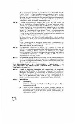 Art. 25.-
21
j) Las rendiciones de cuentas de los pagos directos con los Objetos del Gasto 838,
841,846, 871, 875 y 877, con los documentos mencionados en los incisos a), b), e),
d) y e) anteriores, serán formalizadas por las UAF's y/o SUAF's de las Entidades
aportantes de acuerdo a los movimientos registrados en los periodos trimestrales,
de conformidad a las normas y procedimientos establecidos en la "Guía de
Rendición de Cuentas" en vigencia, dispuesta por la CGR.
Los OEE cuyos presupuestos aprobados por Ley No 5554/2016, cuenten con
recursos destinados a programas sociales y de subsidio a personas fisicas,
contenidos en los Objetos del Gasto: 838 Transferencias por subsidio de Tarifa
Social a la ANDE, 841 Becas (solo para las otorgadas dentro de los programas
sociales), 846 Subsidios y Asistencia social a personas y familias del sector
privado, 871 Transferencias de Capital al Sector Privado, 875 Transferencias para
Subsidio Habitacional Directo, 877 Transferencia al Fondo Nacional de la
Vivienda Social (FONAVIS); deberán contar con una base de datos de los titulares
o beneficiarios de los programas sociales o subsidios.
El Equipo Ejecutivo del Gabinete Social establecerá los criterios para la
elaboración de la "Ficha Social" que aplicara a los programas y subsidios de los
OEE.
Previo a la concesión de los subsidios, el Gabinete Social o cualquier otro OEE
solicitará a la SFP el cruce de i¡iformaciones para detectar si los eventuales
beneficiarios son o no funcionarios públicos.
Art. 26.- Los Organismos y Entidades del Estado (OEE), conforme al Decreto No
4509/2015, reportarán la información nominal de las personas beneficiarias de los
programas sociales al Sistema Integrado de I¡iformación Social (SIIS).
Administrado por la Coordinación General del Gabinete Social de la Presidencia
de la República, asegurándose a la STP, a la SFP y al MH el acceso a la
información de los programas sociales.
Art. 27.- La información contenida en los listados o base de datos no podrá ser destinadas a
otro fin que el establecido en elpresente reglamento, por lo que queda prohibida su
utilización para fines políticos, electorales, de lucro o cualquier otro destino qjeno
al objeto de esta reglamentación.
02-03 TRANSFERENCIAS A PRODUCTORES INDIVIDUALES Y/0
ORGANIZACIONES DE PRODUCTORES AGROPECUARIOS, FORESTALES Y
COMUNIDADES INDÍGENAS.
Art. 28.- Aportes a Productores Individuales y/o Organizaciones de Productores
Agropecuarios, Forestales y Comunidades Indígenas. Los productores
individuales, asociaciones y/o organizaciones de productores agropecuarios,
forestales y comunidades indígenas, que reciban aportes o transferencias de los
OEE y de las Municipalidades con el Objeto del Gasto 873, se regirán por las
normas y procedimientos, formularios e instructivos del Presente Subcapítulo.
Art. 29.- Procedimientos.
a) Transferencias.
Las transferencias otorgadas a las Entidades Beneficiarias por los OEE y
Municipalidades deberán:
a.l) Contar con Plan Financiero en la Entidad aportante, aprobado de
conformidad a lo dispuesto en los artículos 20 y 21 de la Ley No 1535/99, las
disposiciones de la Ley No 5554/2016 y la presente reglamentación y sus
modificaciones vigentes.
 