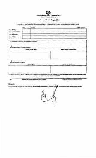 •PRESIDENCIA DE LA R:EPimi.ICA
MmimriQ de Hac:i•d•
Anexo alD~o rqn'774
FUNDAMENTACIÓN DE LAS MODIFICACIONES Y/0 CREACIONES DE RESULTADOS U OBJETIVOS
( 1 ) Entidad:
( 2 ) Tipo de Presupuesto :
( 3 ) Programa :
( 4 ) Subprograma :
( 5 ) Proyecto :
( 6 ) Unidad Responsable
(Para todo tipo de Presupuesto)
Código Descripción Anexo B-04-07r------------------r-------------------------------------------------------..........................................................................................................................................................................................í
' ' 'r------------------~---------------------------------------------------------------------------------------------------------------------------------------1
' ' '' ' 'r------------------~---------------------------------------------------------------------------------------------------------------------------------------1
' ' '}.........................................~.................................................................................................................................................................................................................................................................................................................f
' ' '
~------------------~---------------------------------------------------------------------------------------------------------------------------------------1
' ' '
t------------------t-------------------------------------------------..........................................................................................................................................................................................................................¡
'...................................................L.....................................................................................................................................................................................................................................................................................................................................J
( 7) Justificación o motivo/s de la Modificación Presupuestaria:
( s ¡!Modificación de los Resultados Esperados
Resultado Esperado Vigente Resultado Esperado Modlncado /Croado
( 9 )1Modificación de los Objetivos
Objetivos Vigentes Objetivos Modlftcados/Croados
La Unidad de Administración y Finanzas (UAF) de la presente Entidad declara bajo Fe de Juramento que los datos consignados en el presente formulario son correctos y han sido confeccionados sin omitir
dato alguno que deba contener, siendo fiel expresión de la verdad.
( 10) Firma, sello y aclaración del responsable del Área de Presupuesto Firma, sello yaclaración del responsable de la UAF
Observación:
Este fonnulario debe ser impreso del SIPP, módulo de "Modificaciones Presupuestarias" y adjuntar a la oli · d, exclusivamente cuando afecte al objetivo y resultado.
1
1
 