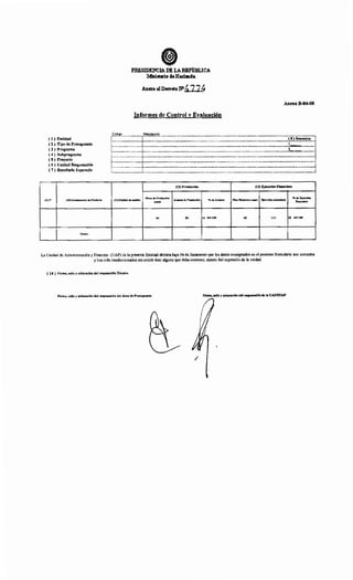 ( l) Entidad
( 2 ) Tipo de Presupuesto
( 3 ) Programa
( 4) Subprograma
( 5 ) Proyecto
( 6) Unidad Responsable
( 7 ) Resultado Esperado
(9)N" (lO)Denominaclón del Producto
Totalet
FRESIDENCIADE LAREPúm.ICA
Ministerio deHaeimda
Informes de Control y Evaluación
Código Descripción
Anexo B-04-08
c::::::::::::::::::T:::::::::::::::::::::::::::::::::::::::::::::::::::::::::::::::::::::::::::::::::::::::::::::::::::::::::::::!:~I~!~~!!!~]
l----~-----------------l----------------------------------------------------------------------------------------------·---------------}~--............1
l----------------------1----------------------------------------------------·---------------------------------------------------------~~----------~: : 1
r----------------------r------------------------------------------------------------------------------------------------------------·-----·..----·-·-------1
~----------------------4-------------------------------------------------------------------------·---------------..----------------..·-----------·-----------4: : 1
r----------------------t·------------------------------------------------·-----.....................................................................................................................................................i
!..----------------------...1-----------------------------------------..--------------------------------------------------------------------------..--------------J
(12) Producción (13) Ejecución Financiera
(11) Unidad de medida
Metas de Producción
Avances de Producción •;. de Avances Plan Financiero anu•l Ejecución •cumulad•
•;. de Ejecución
Anual Fin•nclen
(o) (b) (e) bi••JOO (d) (e) (~ efd•tOO
La Unidad de Administración y Finanzas (UAF) de la presente Entidad declara bajo Fe de Juramento que los datos consignados en el presente formulario son correctos
y han sido confeccionados sin omitir dato alguno que deba contener, siendo fiel expresión de la verdad.
( 14) Firma,sello y aclaración del responsable Técnico
Firma, sello y aclaración del responsable del Área de Presupuesto Firma, sello y aclaración del responsable de la UAF/SUAF
/
 