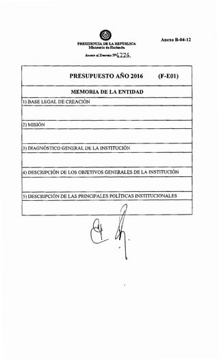 PBESIDENCIA DE LA REl'llm.ICA
Ministerio deHacienda
PRESUPUESTO AÑO 2016
MEMORIA DE LA ENTIDAD
1) BASE LEGAL DE CREACIÓN
2) MISIÓN
3) DIAGNÓSTICO GENERAL DE LA INSTITUCIÓN
Anexo B-04-12
(F-EOl)
4) DESCRIPCIÓN DE LOS OBJETIVOS GENERALES DE LA INSTITUCIÓN
5) DESCRIPCIÓN DE LAS PRINCIPALES POLÍTICAS INSTITUCIONALES
/]
(~t 11
~h •
/
v
 