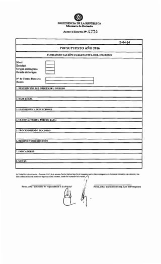 PRESIDENCIA DE LAREPUBLICA
Ministerio d•Hacienda
Anexo al Decreto N> 477~
PRESUPUESTO AÑO 2016
FUNDAMENTACIÓN CUALITATIVA DEL INGRESO
Nivel
~
Entidad
Origen del ingreso
Detalle del origen
N° de Cuenta Bancaria 1 1
Banco 1 1
l. DESCRIPCIÓN DEL ORIGEN DEL INGRESO
2. BASE LEGAL
3. EXENSIONES Y DEDUCCIONES
4. CUANTÍA (TARIFA, PRECIO, TASA)
5. PROCEDIMIENTO DE COBRO
6. DESTINO Y DISTRIBUCIÓN
7. INDICADORES
S. METAS
B-04-14
La Unidad de Administración y Finanzas (UAF) de la presente Entidad declara bajo Fe de Juramento que los datos consignados en el presente formulario son correctos y han
sido confeccionados sin omitir dato alguno que deba contener, siendo fiel expresión de la verda~·/l
Firma, sello y aclaración del responsable de la UAF/SUAF
i !
' 1'' '
1
Firma, sello y aclaración del resp. Área de Presupuesto
 