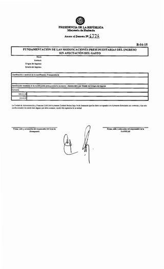 PRESIDENCIA DE LA:.REPúBLICA
Ministerio deHacicmda
Anexo al Decreto ~ 4774
B-04-15
FUNDAMENTACIÓN DE LAS MODIFICACIONES PRESUPUESTARIAS DEL INGRESO
SIN AFECTACIÓN DEL GASTO
Nivel:
Entidad:
Origen del Ingreso:
Detalle del Ingreso:
Justificación o motivo/s de la modificación Presupuestaria
Justificación detallada de la modificación presupuestaria (aumento- disminución) por Detalle del Origen del Ingreso
Ejemplos
142-12-30
191-9-30
La Unidad de Administración y Finanzas (UAF) de la presente Entidad declara bajo Fe de Juramento que los datos consignados en el presente formulario son correctos y han sido
confeccionados sin omitir dato alguno que deba contener, siendo fiel expresión de la verdad.
Firma, sello y aclaración del responsable del Área de
Presupuesto
1
Firma, sello y aclaración del responsable de la
UAF/SUAF
 