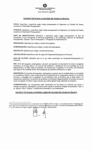 ePRESIDENCIA DE LA REPúBLICA
Iv.linisterio de Hacienda
Anexo al Decréto N' 4] 7~
INSTRUCTIVO B-04-16 MATRIZ DE MARCO LÓGICOt
NIVEL: Identificar y especificar según código presupuestario al Organismo y/o Entidad del Estado,
conforme al Clasificador Presupuestario.
ENTIDAD: Identificar y especificar según código presupuestario al Organismo y/o Entidad del Estado,
conforme al Clasificador Presupuestario.
TIPO DE PRESUPUESTO: Identificar y especificar según código presupuestario al Tipo de
Presupuesto al que corresponde la estructura programática a ser modificada, conforme al Clasificador
Presupuestario. Ejemplo: Tipo de Presupuesto 1 "Programas de Administración".
PROGRAMA: Identificar por código y nombre del programa.
SUBPROGRAMA: Identificar por código y nombre del subprograma.
PROYECTO: Identificar por código y nombre del proyecto.
AÑO DE INICIO: Identificar el año de origen del Programa/Subprograma y/o Proyecto.
EJES DE PLANES: Identificar ejes en el que están enmarcados los Programas/Subprogramas y/o
Proyectos.
FIN: El fin del programa, subprograma o proyecto corresponde a la descripción de cómo el programa
contribuye, en el largo plazo, a la solución del problema o satisfacción de una necesidad que se ha
diagnosticado y ha dado origen al programa. No implica que el programa, en sí mismo, será suficiente
para lograr el fin, pudiendo existir otros programas que también contribuyen a su logro.
PROPÓSITO: El propósito del programa, subprograma o proyecto será el resultado directo a ser logrado
en la población objetivo, como consecuencia de la utilización de los componentes (bienes y/o servicios)
provistos o entregados por el programa. Es una hipótesis sobre el beneficio que se desea lograr y la
contribución específica a la solución del problema (o problemas) diagnosticado(s) al momento en que se
inicia el programa. El Marco Lógico requiere que cada programa tenga solamente un propósito.
COMPONENTES: Los componentes están constituidos por los bienes y/o servicios que provee o
entrega el programa, subprograma o proyecto para cumplir su propósito, dirigido al beneficiario final o,
en algunos casos, dirigido a beneficiarios intermedios. Los componentes
INSTRUCTIVO B-04-16 FORMULARIO DE MATRIZ DE MARCO LÓGICO
1 Para mayores antecedentes para la construcción de la Méj.tr?z de Marco Lógico se recomienda revisar "Metodología del
marco lógico para la planificación, el seguimiento y la evaluación dr/proyectos y programas" de la Serie de Manuales ILPES/CEPAL
N° 4, cuyo autores son Edgar Ortegón, Jua rancisco Pach df). y Adriana Prieto.
,,
 