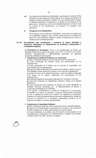 22
a.2) Las transferencias deberán ser distribuidas o autorizadas de acuerdo al Plan
Financiero por una disposición legal interna de la máxima autoridad de la
Entidad. Se deberá determinar y detallar en el acto administrativo emitido,
la Entidad beneficiaria, la naturaleza y el destino de la erogación de los
gastos que se realizarán a través de la Entidad beneficiaria, el monto total
y/o parcial de las transferencias, sin perjuicio de consignar otras
referencias.
b) Presupuesto de los Beneficiarios.
El presupuesto de los productores individuales, asociaciones de productores
y/o comunidades indígenas cuyos recursos están previstos en el Objeto del
Gasto 873, será elaborado conforme a planes de utilización de recursos a
satisfacción de la entidad aportante
Art. 30.- Procedimientos para transferencias y monitoreo de fondos destinados a
Productores Individuales y/o Organizaciones de Productores Agropecuarios y
Comunidades Indígenas.
a) Presentación de Documentos. Previo a las transferencias de fondos, las
Entidades Beneficiarias deberán presentar a las UAF's y/o SUAF's de los OEE,
Gobiernos Departamentales o Municipalidades aportantes, los siguientes
documentos debidamente autenticados:
l. Transferencia a Comités de Productores y/o Asociaciones
a) Nota o Solicitud de pedido de recursosfinancieros de la organización
b) Copia autenticada del Estatuto Social por representantes de las
organizaciones
e) Copia autenticada de la última acta de elección de autoridades, por
representantes de las organizaciones.
d) Copia de Cédula de Identidad Civil vigente del Presidente o titular y tesorero
de la Entidady registrofirma de los mismos, con el sello de la organización.
e) Listado de socios de la entidad beneficiaria y copia de Cédula de Identidad
Civil vigente de los mismos, autenticado por representantes de las
organizaciones.
f) Certificado Original de antecedentesjudiciales del Presidente y Tesorero.
g) Copia del Certificado de Cumplimiento Tributario Vigente de la Entidad
Beneficiaria.
h) Copia autenticada del Certificado de apertura de cuentas habilitada en
entidades bancarias habilitadas por la Superintendencia de Bancos y
Cooperativas habilitadas por el INCOOP.
i) Los aportes o transferencias a Comités de Productores y/o Asociaciones
constituidos en el marco de acuerdos o convenios internacionales aprobados
por ley, se regirán por la letra de los mismos, sus reglamentos y documentos
normativos. Se aplicará supletoriamente la presente reglamentación, cuando los
procesos de ejecución no se encuentren expresamente previstos en los
respectivos acuerdos o convenios internacionales.
2. Transferencia a Comunidades Indígenas
a) Nota o Solicitud de pedido de recursosfinancieros de la comunidad indígena
b) Copia de la Constancia del reconocimiento de sus líderes y de exoneración
del RUC expedido por el INDI; autenticada por los representantes.
e) Copia autenticada de la última acta de elección de representantes de la
comunidad como responsables de la administración y rendición de los fondos
recibidos (Líder, Vice Líder, Tesorero y contador).
 
