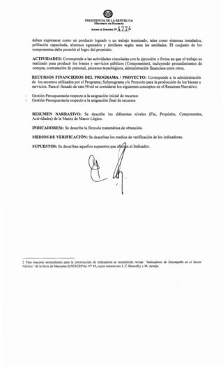 PRESIDENCIA DE LA REPúBLICA
Ministerio de Hacienda
Anexo al Decreto W 4774
deben expresarse como un producto logrado o un trabajo terminado, tales como sistemas instalados,
población capacitada, alumnos egresados y similares según sean las entidades. El conjunto de los
componentes debe permitir el logro del propósito.
ACTIVIDADES: Corresponde a las actividades vinculadas con la ejecución o forma en que el trabajo es
realizado para producir los bienes y servicios públicos (Componentes), incluyendo procedimientos de
compra, contratación de personal, procesos tecnológicos, administración financiera entre otros.
RECURSOS FINANCIEROS DEL PROGRAMA 1 PROYECTO: Corresponde a la administración
de los recursos utilizados por el Programa; Subprograma y/o Proyecto para la producción de los bienes y
servicios. Para el llenado de este Nivel se considerar los siguientes conceptos en el Resumen Narrativo:
Gestión Presupuestaria respecto a la asignación inicial de recursos
Gestión Presupuestaria respecto a la asignación final de recursos
RESUMEN NARRATIVO: Se describe los diferentes niveles (Fin, Propósito, Componentes,
Actividades) de la Matriz de Marco Lógico.
INDICADORES2: Se describe la fórmula matemática de obtención.
MEDIOS DE VERIFICACIÓN: Se describen los medios de verificación de los indicadores.
SUPUESTOS: Se describen aquellos supuestos que atl e n al Indicador.
1
2 Para mayores antecedentes para la construcción de indicadores se recomienda revisar "Indicadores de Desempeño en el Sector
Público" de la Serie de Manuales ILPES/CEPAL N° 45, cuyos autores son J. C. Bonnefoy y M. Armijo.
 