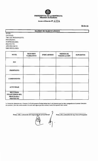 NIVEL:
ENTIDAD:
TIPO DE PRESUPUESTO:
PROGRAMA:
SUBPROGRAMA:
PROYECTO:
AÑO DE INICIO:
EJES DE PLANES:
NIVEL
FIN
PROPÓSITO
COMPONENTE
ACTIVIDAD
RECURSOS
FINANCIEROS DEL
PROGRAMA/
PROYECTO
ePlmSIDENCIA DE LA REPú:Bu:CA
Ministerio deHacienda
Anexo al Decr«o NO· ~ 724
MATRIZ DE MARCO LÓGICO
RESUMEN
INDICADORES
MEDIOS DE
NARRATIVO VERIFICACIÓN
B-04-16
SUPUESTOS
La Unidad de Administración y Finanzas (UAF) de la presente Entidad declara bajo Fe de Juramento que los datos consignados en el presente formulario
son correctos y han sido confeccionados sin omitir dato alguno que deba contener, siendo fiel expresión de la verdad.
Firma, sello y aclaración del responsab d•lo UAF/SUAF ~ Firma, sello y aclaración del resp. Área de Presupuesto
~·
1
/
 