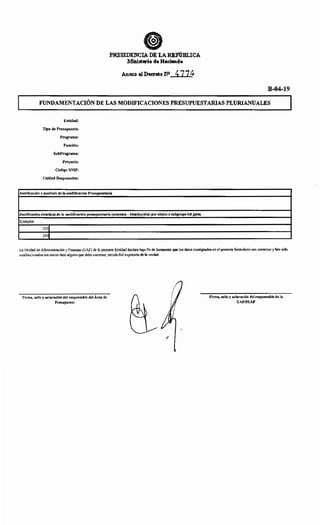 PRESIDENCIA DE LARRPÚBLICA
Ministerio de Hacienda
Anexo al Decreto NO 477~
B-04-19
FUNDAMENTACIÓN DE LAS MODIFICACIONES PRESUPUESTARIAS PLURIANUALES
Entidad:
Tipo de Presupuesto:
Programa:
Función:
SubPrograma:
Proyecto:
Código SNIP:
Unidad Responsable:
Justificación o motivo/s de la modificación Presupuestaria
Justificación detallada de la modificación presupuestaria (aumento- disminución) por objeto o subgrupo del gasto
Ejemplos
2201
2401
La Unidad de Administración y Finanzas (UAF) de la presente Entidad declara bajo Fe de Juramento que los datos consignados en el presente formulario son correctos y han sido
confeccionados sin omitir dato alguno que deba contener, siendo fiel expresión de la verdad.
Firma, sello y aclaración del responsable del Área de
Presupuesto
1
Firma, sello y aclaración del responsable de la
UAF/SUAF
 