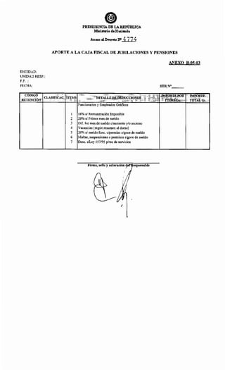 PRESIDENCIA DE LAREP'ÚBLICA
:Ministerio de Hacienda
Anexo .IDecreto N" 477~
APORTE A LA CAJA FISCAL DE JUBILACIONES Y PENSIONES
ANEXO B-05-03
ENTIDAD:
UNIDAD RESP.:
F.F.:
FECHA: STRN°___
CÓDIGO
CLASIFICAC. UE~~ DETALLE ~EDE~~~CIQ~~~1,,', '''''~Tz;~~~~:~,fOR .IMPORTE
RETENCIÓN GS,!;; TQj;~LGs.
Funcionarios y Empleados Gráficos
1 16% s/ Remuneración Imponible
2 20% s/ Primer mes de sueldo
3 Dif. 1er mes de sueldo c/aumento y/o ascenso
4 Vacancias (según resumen al dorso)
5 20% s/ sueldo func. c/permiso e/goce de sueldo
6 Multas, suspensiones o permisos s/goce de sueldo
7 Dese. s/Ley 557/95 p/rec de servicios
Firma, sello y aclaración esponsable
1
 