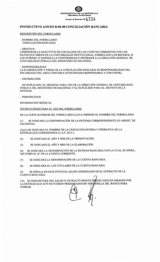 0PRESIDENCIA DE LA REP"ú:BLICA
Mnisterio de Hacienda
. Anexo al Decreto :w4774
INSTRUCTIVO ANEXO B-06-08 CONCILIACIÓN BANCARIA
DESCRIPCIÓN DEL FORMULARIO
- NOMBRE DEL FORMULARIO
CONCILIACIÓN BANCARIA
- OBJETIVO
COMPROBAR LA EXACTITUD DE LOS SALDOS DE LAS CUENTAS CORRIENTES CON LOS
DATOS QUE OBRAN EN LA CONTABILIDAD INSTITUCIONAL, FORMULADO LOS REPAROS, SI
LOS HUBIERE, O DANDOLE LA CONFORMIDAD E INFORMAR A LA DIRECCIÓN GENERAL DE
CONTABILIDAD PÚBLICA DEL MINISTERIO DE HACIENDA.
- RESPONSABILIDAD
LA ELABORACIÓN Y FIRMA DE LA CONCILIACIÓN BANCARIA ES RESPONSABILIDAD DEL
ENCARGADO DEL ÁREA CONTABLE (FUNCIONARIO RESPONSABLE Y CONTADOR).
- DISTRIBUCIÓN
EN DUPLICADO, EL ORIGINAL PARA USO DE LA DIRECCIÓN GENERAL DE CONTABILIDAD
PÚBLICA DEL MINISTERIO DE HACIENDA Y EL DUPLICADO PARA EL ARCHIVO DE LA
ENTIDAD.
- PERIODICIDAD
INFORMACIÓN MENSUAL
INSTRUCCIONES PARA EL USO DEL FORMULARIO
EN LA PARTE SUPERIOR DEL FORMULARIO LLEVA IMPRESO EL NOMBRE DEL FORMULARIO
(1) SE INDICARÁ LA DENOMINACIÓN DE LA ENTIDAD CORRESPONDIENTE (EJ: MINIST. DE
HACIENDA).
(2)y(3) SE INDICARÁ EL NOMBRE DE LA UNIDAD FINANCIERA U OPERATIVA DE LA
ENTIDAD QUE CORRESPONDA (U.A.F. OC.F.).
(4) SE INDICARÁ EL AÑO Y MES DE LA PRESENTACIÓN.
(5) SE INDICARÁ EL AÑO Y MES DE LA ELABORACIÓN.
(6) SE INDICARÁ LA DENOMINACIÓN DE LA ENTIDAD BANCARIA CON LA CUAL SE OPERA,
ASÍ COMO EL N° DE LA CUENTA CORRIENTE.
(7) SE INDICARÁ LA DENOMINACIÓN DE LA CUENTA BANCARIA.
(8) SE INDICARÁ EL! LOS TITULARES DE LA CUENTA BANCARIA.
(9) SE SEÑALA EN ESTE PUNTO EL SALDO CONSIGNADO EN EL EXTRACTO DE LA
CUENTA BANCARIA.
' 1
(1 O) SE DESCONTARA DEL SALDO S/ EXTRACTO MONTO D OS CHEQUES GIRADOS POR
LA ENTIDAD QUE AÚN NO FUERON PRESE ADOSEN V · ~NILLA DEL BANCO PARA
COBRAR.
 