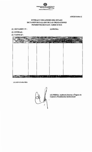 PRESIDENCIA DE LA REPllBLICA
. Mlnbterio de Ha<ilfi 7~
Anorxo al Deereto N'_ _
ENTIDAD U ORGANISMO DEL ESTADO
DICTAMEN DETALLADO DE LAS OBLIGACIONES
PENDIENTES DE PAGO- EJERCICIO/S
(1) DICTAMEN N° :
(2) ENTIDAD :
(3) UAF/SUAF :
(11) SON GUARANÍES:
(4) FECHA:
ANEXO B-06-12
(12) FIRMA: Auditoría Interna u Órgano de
Control o Fiscalización Institucional
 