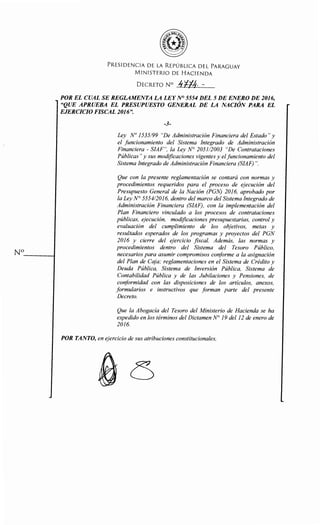 No- - - - - t
PRESIDENCIA DE LA REPÚBLICA DEL PARAGUAY
MINISTERIO DE HACIENDA
DECRETO N° !¡f{l¡. --
POR EL CUAL SE REGLAMENTA LA LEYN° 5554 DEL 5 DE ENERO DE 2016,
"QUE APRUEBA EL PRESUPUESTO GENERAL DE LA NACIÓN PARA EL
EJERCICIO FISCAL 2016".
-3-
Ley No 1535/99 "De Administración Financiera del Estado" y
el funcionamiento del Sistema Integrado de Administración
Financiera - SIAF", la Ley N° 2051/2003 "De Contrataciones
Públicas" y sus modificaciones vigentes y elfuncionamiento del
Sistema Integrado de Administración Financiera (SIAF) ".
Que con la presente reglamentación se contará con normas y
procedimientos requeridos para el proceso de ejecución del
Presupuesto General de la Nación (PGN) 2016, aprobado por
la Ley N° 5554/2016, dentro del marco del Sistema Integrado de
Administración Financiera (SIAF), con la implementación del
Plan Financiero vinculado a los procesos de contrataciones
públicas, ejecución, modificaciones presupuestarias, control y
evaluación del cumplimiento de los objetivos, metas y
resultados esperados de los programas y proyectos del PGN
2016 y cierre del ejercicio fiscal. Además, las normas y
procedimientos dentro del Sistema del Tesoro Público,
necesarios para asumir compromisos conforme a la asignación
del Plan de Caja; reglamentaciones en el Sistema de Crédito y
Deuda Pública, Sistema de Inversión Pública, Sistema de
Contabilidad Pública y de las Jubilaciones y Pensiones, de
conformidad con las disposiciones de los artículos, anexos,
formularios e instructivos que forman parte del presente
Decreto.
Que la Abogacía del Tesoro del Ministerio de Hacienda se ha
expedido en los términos del Dictamen N° 19 del12 de enero de
2016.
POR TANTO, en ejercicio de sus atribuciones constitucionales,
 