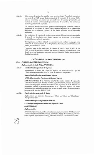 Art. 31.-
Art. 32.-
25
A los efectos de la visación, se define como la recepción del Formulario respectivo,
por parte de la CGR, la cual dará constancia de la recepción de la misma. Dicho
acto no constituirá un examen de las rendiciones de cuentas presentadas. El
examen de cuentas será realizado posteriormente de acuerdo a las normas de
auditoría generalmente aceptadas.
Las Entidades Beneficiarias de los aportes deberán preparar, custodiar y tener a
disposición de los órganos de control/os documentos originales de las operaciones
derivadas de los ingresos y gastos, de los fondos recibidos de las Entidades
aportantes.
Las rendiciones de cuentas de los ingresos y gastos, deberán estar documentadas
de acuerdo con las disposiciones legales vigentes y a las normas y principios de
contabilidad generalmente aceptados.
En ningún caso podrá ser utilizado el mismo documento probatorio de pago para
rendición de cuentas en más de un Programa o Proyecto, de lo suministrado con
fondos provenientes del Estado.
Constituirá parte de las rendiciones de cuentas de las UAF 's y/o SUAF's de los
OEE, la copia de la disposición legal que otorga y/o autoriza la transferencia a los
Beneficiarios y el documento que avala la recepción de los fondos por parte de la
Entidad beneficiaria.
CAPÍTULO 03- SISTEMA DE PRESUPUESTO
03-01 CLASIFICADOR PRESUPUESTARIO
Reglamentación Artículo 11, Ley No 555412016.
Art. 33.- Clasificador Presupuestario de Ingresos
Art. 34.-
Reglamentase la cuenta por Origen del Ingreso 340 Saldo Inicial de Caja del
Clasificador Presupuestario del PGN 2016, de acuerdo a lo siguiente:
Numera/6 Clasificación por Origen del Ingreso
6.3 Clasificación de las Cuentas por Origen del Ingreso.
Saldo Inicial de Caja de la Tesorería General: Los saldos iníciales de caja de la
Tesorería General de las distintas Fuentes de financiamiento, una vez deducida la
Deuda Flotante pagada al último día hábil del mes de febrero de 2016, deberán ser
registrados contable y presupuestariamente en el Origen del Ingreso 340 Saldo
Inicial de Caja. Independientemente que dichos recursos estén o no previstos en el
presupuesto de ingresos del PGN 2016.
Clasificador Presupuestario de Gastos
Reglamentase las siguientes Cuentas por Objeto del Gasto del Clasificador
Presupuestario 2016.
Numeral 8 Clasificación por Objeto del Gasto
8.4 Catálogo descriptivo de Cuentas por Objeto del Gasto:
a) 111 SUELDOS
Reglamentación:
Para la transferencia de fondos con la Fuente de financiamiento 1O (Recursos el
Tesoro) y 30 (Recursos Institucionales), destinados alpago de Sueldos del personal
con el régimen legal de jubilaciones y pensiones de la Caja Fiscal de Jubilaciones
 