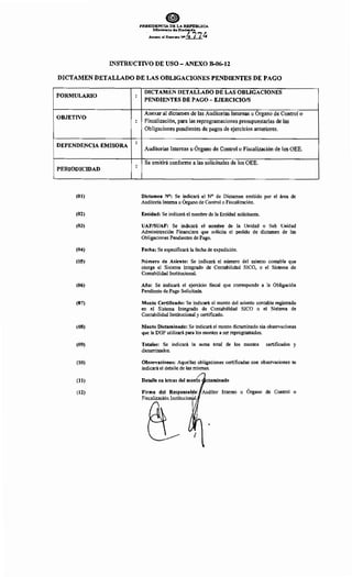 ePRESIDENCIA DE LA REl'tl'BLICA
:r-..tinisteria de Hacill!lllda
. Anexo 1tl Deereto :NO.!±.1.]_~
INSTRUCTIVO DE USO- ANEXO B-06-12
DICTAMEN DETALLADO DE LAS OBLIGACIONES PENDIENTES DE PAGO
FORMULARIO
OBJETIVO
DEPENDENCIA EMISORA
PERIODICIDAD
(01)
(02)
(03)
(04)
(05)
(06)
(07)
(08)
(09)
(10)
(11)
(12)
:
:
:
:
DICTAMEN DETALLADO DE LAS OBLIGACIONES
PENDIENTES DE PAGO- EJERCICIO/S
Anexar al dictamen de las Auditorías Internas u Organo de Control o
Fiscalización, para las reprogramaciones presupuestarias de las
Obligaciones pendientes de pagos de ejercicios anteriores.
Auditorías Internas u Órgano de Control o Fiscalización de los OEE.
Se emitirá conforme a las solicitudes de los OEE.
Dictamen N°: Se indicará el N° de Dictamen emitido por el área de
Auditoría Interna u Órgano de Control o Fiscalización.
Entidad: Se indicará el nombre de la Entidad solicitante.
UAF/SUAF: Se indicará el nombre de la Unidad o Sub Unidad
Administración Financiera que solicita el pedido de dictamen de las
Obligaciones Pendientes de Pago.
Fecha: Se especificará la fecha de expedición.
Número de Asiento: Se indicará el número del asiento contable que
otorga el Sistema Integrado de Contabilidad SICO, o el Sistema de
Contabilidad Institucional.
Año: Se indicará el ejercicio fiscal que corresponde a la Obligación
Pendiente de Pago Solicitada.
Monto Certificado: Se indicará el monto del asiento contable registrado
en el Sistema Integrado de Contabilidad SICO o el Sistema de
Contabilidad Institucional y certificado.
Monto Dictaminado: Se indicará el monto dictaminado sin observaciones
que la DGP utilizará para los montos a ser reprogramados.
Totales: Se indicará la suma total de los montos certificados y
dictaminados.
Observaciones: Aquellas obligaciones certificadas con observaciones se
indicará el detalle de las mismas.
u Órgano de Control o
 