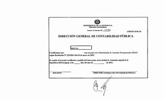 PRESIDENCIA DE LA REPÚBLICA
:Ministerio de Hacienda
Anexo al Decreto :NO.. !t.11.~
ANEXO B-06-18
DIRECCIÓN GENERAL DE CONTABILIDAD PÚBLICA
lmAP ~~~- -~
Certificamos que: esta inscripto en el Identificador de Acreedor Presupuestario (IDAP)
según Resolución N° 223/2013 del 24 de mayo de 2013.
Se expide el presente certificado a pedido del interesado, en la ciudad de Asunción capital de la
República del Paraguay a los días del mes de de 2016.
JEFEDPTO. DIRECTORA GENERAL DE CONTABILIDAD PÚBLICA
)
 