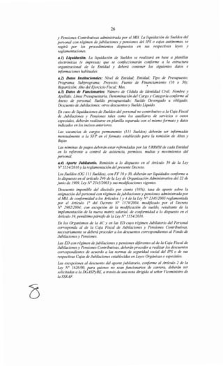 26
y Pensiones Contributivas administrada por el MH La liquidación de Sueldos del
personal con régimen de jubilaciones y pensiones del IPS o cajas autónomas, se
regirá por los procedimientos dispuestos en sus respectivas leyes y
reglamentaciones.
a.l) Liquidación. La liquidación de Sueldos se realizará en base a planillas
electrónicas (e impresas) que se confeccionarán conforme a la estructura
organizacional de la Entidad y deberá contener los siguientes datos e
informaciones habituales:
a.2) Datos Institucionales: Nivel de Entidad; Entidad; Tipo de Presupuesto;
Programa; Subprograma; Proyecto; Fuente de Financiamiento (JO o 30);
Repartición; Año del Ejercicio Fiscal; Mes. •
a.3) Datos de Funcionarios: Número de Cédula de Identidad Civil; Nombre y
Apellido; Línea Presupuestaria, Denominación del Cargo y Categoría conforme al
Anexo de personal; Sueldo presupuestado; Sueldo Devengado u obligado;
Descuento de Jubilaciones; otros descuentos y Sueldo Líquido.
En caso de liquidaciones de Sueldos del personal no contributivo a la Caja Fiscal
de Jubilaciones y Pensiones tales como los auxiliares de servicios o casos
especiales, deberán realizarse en planilla separada con el mismo formato y datos
indicados en los incisos anteriores.
Las vacancias de cargos permanentes (JJJ Sueldos) deberán ser informadas
mensualmente a la SFP en el formato establecido para la remisión de Altas y
Bajas.
Las nóminas de pagos deberán estar refrendadas por las URRHH de cada Entidad
en lo referente a control de asistencia, permisos, multas y movimientos del
personal.
a.4) Aporte Jubüatorio. Remisión a lo dispuesto en el Artículo 39 de la Ley
No 5554/20J6 y la reglamentación del presente Decreto.
Los Sueldos (OG JJJ Sueldos), con FF JO y 30, deberán ser liquidados conforme a
lo dispuesto en el artículo 246 de la Ley de Organización Administrativa del 22 de
junio de J909, Ley N° 234512003 y sus modificaciones vigentes.
Descuento imponible del dieciséis por ciento (J6%), tasa de aporte sobre la
asignación del personal con régimen de jubilaciones y pensiones administrada por
el MH, de conformidad a los Artículos J y 4 de la Ley No 2345/2003 reglamentada
por el Artículo J0
del Decreto ~ J579/2004, modificado por el Decreto
N° 2982/2004; con excepción de la modificación de sueldo, resultante de la
implementación de la nueva matriz salarial, de conformidad a lo dispuesto en el
Artículo 39, penúltimo párrafo de la Ley N° 5554/20J6.
En los Organismos de la AC y en las ED cuyo régimen Jubilatorio del Personal
corresponda al de la Caja Fiscal de Jubilaciones y Pensiones Contributivas,
necesariamente se deberá proceder a los descuentos correspondientes al Fondo de
Jubilaciones y Pensiones.
Las ED con régimen de jubilaciones y pensiones diferentes al de la Caja Fiscal de
Jubilaciones y Pensiones Contributivas, deberán proceder a realizar los descuentos
correspondientes de acuerdo a las normas de seguridad social del IPS o de sus
respectivas Cajas de Jubilaciones establecidas en Leyes Orgánicas o especiales.
Las excepciones al descuento del aporte jubilatorio, conforme al Artículo 2 de la
Ley N° J626/00, para quienes no sean funcionarios de carrera, deberán ser
solicitadas a la DGASPyBE, a través de una nota dirigida al señor Viceministro de
laSSEAF.
 