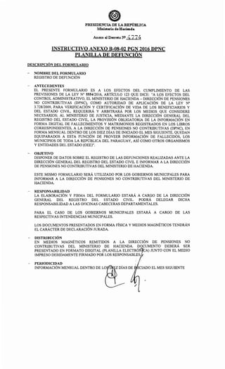 PRESIDENCIA DE LA REPllBLICA
lv.linisterio de Haciend.a
Anexo al Deeret;o NO it77~
INSTRUCTIVO ANEXO B-08-02 PGN 2016 DPNC
PLANILLA DE DEFUNCIÓN
DESCRIPCIÓN DEL FORMULARIO
- NOMBRE DEL FORMULARIO
REGISTRO DE DEFUNCIÓN
- ANTECEDENTES
EL PRESENTE FORMULARIO ES A LOS EFECTOS DEL CUMPLIMIENTO DE LAS
PREVISIONES DE LA LEY No 5554/2016, ARTÍCULO 123 QUE DICE: "A LOS EFECTOS DEL
CONTROL ADMINISTRATIVO, EL MINISTERIO DE HACIENDA -DIRECCIÓN DE PENSIONES
NO CONTRIBUTIVAS (DPNC), COMO AUTORIDAD DE APLICACIÓN DE LA LEY N°
3.728/2009, PARA VERIFICACIÓN Y CERTIFICACIÓN DE VIDA DE LOS BENEFICIARIOS Y
DEL ESTADO CIVIL, REQUERIRÁ Y ARBITRARÁ POR LOS MEDIOS QUE CONSIDERE
NECESARIOS; AL MINISTERIO DE JUSTICIA, MEDIANTE LA DIRECCIÓN GENERAL DEL
REGISTRO DEL ESTADO CIVIL, LA PROVISIÓN OBLIGATORIA DE LA INFORMACIÓN EN
FORMA DIGITAL DE FALLECIMIENTOS Y MATRIMONIOS REGISTRADOS EN LOS LIBROS
CORRESPONDIENTES, A LA DIRECCIÓN DE PENSIONES NO CONTRIBUTIVAS (DPNC), EN
FORMA MENSUAL DENTRO DE LOS DIEZ DÍAS DE INICIADO EL MES SIGUIENTE. QUEDAN
EQUIPARADOS A ESTA FUNCIÓN DE PROVEER INFORMACIÓN DE FALLECIDOS, LOS
MUNICIPIOS DE TODA LA REPÚBLICA DEL PARAGUAY, ASÍ COMO OTROS ORGANISMOS
Y ENTIDADES DEL ESTADO (OEE)".
- OBJETIVO
DISPONER DE DATOS SOBRE EL REGISTRO DE LAS DEFUNCIONES REALIZADAS ANTE LA
DIRECCIÓN GENERAL DEL REGISTRO DEL ESTADO CIVIL E INFORMAR A LA DIRECCIÓN
DE PENSIONES NO CONTRIBUTIVAS DEL MINISTERIO DE HACIENDA.
ESTE MISMO FORMULARIO SERÁ UTILIZADO POR LOS GOBIERNOS MUNICIPALES PARA
INFORMAR A LA DIRECCIÓN DE PENSIONES NO CONTRIBUTIVAS DEL MINISTERIO DE
HACIENDA.
- RESPONSABILIDAD
LA ELABORACIÓN Y FIRMA DEL FORMULARIO ESTARÁ A CARGO DE LA DIRECCIÓN
GENERAL DEL REGISTRO DEL ESTADO CIVIL. PODRÁ DELEGAR DICHA
RESPONSABILIDAD A LAS OFICINAS CABECERAS DEPARTAMENTALES.
PARA EL CASO DE LOS GOBIERNOS MUNICIPALES ESTARÁ A CARGO DE LAS
RESPECTIVAS INTENDENCIAS MUNICIPALES.
LOS DOCUMENTOS PRESENTADOS EN FORMA FÍSICA Y MEDIOS MAGNÉTICOS TENDRÁN
EL CARÁCTER DE DECLARACIÓN JURADA.
- DISTRIBUCIÓN
EN MEDIOS MAGNÉTICOS REMITIDOS A LA DIRECCIÓN DE PENSIONES NO
CONTRIBUTIVAS DEL MINISTERIO DE HACIENDA. DOCUMENTO DEBERÁ SER
PRESENTADO EN FORMATO DIIGITAL (PLANILLA ELECTRÓN CA) JUNTO CON EL MEDIO
IMPRESO DEBIDAMENTE FIRMADO POR LOS RESPONSABLES
- PERIODICIDAD
INFORMACIÓN MENSUAL DENTRO DE L~S DE IC~DO EL MES SIGUIENTE
 