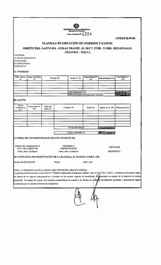 ePRESIDENCIA DE LA REl'lim.tCA
llliftl-.1" d•H•ri.,.da
Ált-!OI~.N>~74
ANEXO B-09-01
PLANILLA DE EJECUCIÓN DE INGRESOS Y GASTOS
OBJETO DEL GASTO 834- OTRAS TRANSF. AL SECT. PÚBL. Y ORG. REGIONALES
(M.S.P.B.S. - M.E.C.)
ICI) ENTIDAD:
IC2) TIPO DE PRESUPUESTO:
1(3) PROGRAMA:
1(4) SUBPROGRAMA:
1(5) PROYECTO:
lA) INGRESOS
Saldo Anterior Origen dellngreso
Concepto (8) RecibaN" (9)
No
Fecha de depósito (11),
Total Depósi!~o:-
(6) (7) (]0) nil
Total (13)
Saldo (14) (Total del¡
B) GASTOS
Tipo de
Comprobante N' Objeto del
Comprobante Concepto (1 8) Fecha (19) Importe en Gs. (20) Observaciones (21)
(15)
(16) Gasto (17)
TOTAL GASTOS (22)
1 SALDO ARENDIR (23) r:r:.~
IC) FIRMA DE LOS RESPONSABLES DE LOS CONSEJOS (24)
FIRMA DEL PRESIDENTE O TESORERO O
CONTADOR
TITULAR O DIRECTOR ADMINISTRADOR
Firma, sello y aclaración Firma, sello y aclaración REGISTRO N"
ID) CONSTANCIA DE PRESENTACIÓN DE LA PLANILLA AL M.S.P.B.S. Y M.E.C. (25)
IFECHA DE RECEPCIÓN: HORA: JEFE UAF:
!NOTA: LA PRESENTE PLANILLA TIENE CARÁCTER DE DECLARACIÓN JURADA.
!La presentación del formulario Anexo B-09-01 "Planilla de Ejecución de Ingresos y Gastos", para e~':f:l:·B.S. y ME.C., constituirá un documento legal a
11'" '""'" de !m regl'tr'" ''~''"''""'" y ooombl" '" ¡,. •"'=~ ~""''" de ooomhlll'":.(f·-•"··- '" =-do OrePdlolóo de""'"'
¡v•~o~uwuu. El examen de cuentas será realizado posteriormente de acuerdo a las Normas de Generalmente Aceptadas y disposiciones legales
por la Contraloría General de la República.
fh
¿)cj~ .....
( 
V.,
~
 