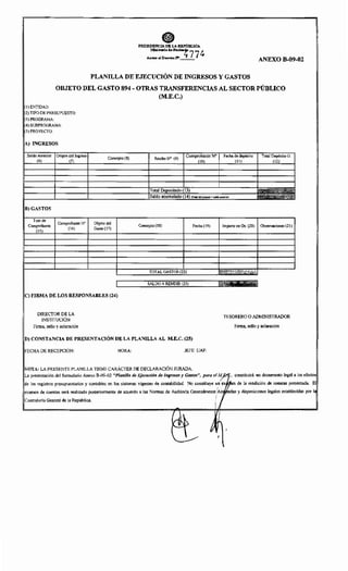 PRESIDENCIA DE LAREl'ÚBUCA
Mlnirurl" <htHacl•~
77
t,
Allexo al D-«" w_·_ ANEXO B-09-02
PLANILLA DE EJECUCIÓN DE INGRESOS Y GASTOS
OBJETO DEL GASTO 894 - OTRAS TRANSFERENCIAS AL SECTOR PÚBLICO
(M.E.C.)
!)ENTIDAD:
(2) TIPO DE PRESUPUESTO:
(3; PROGRAMA:
(4; SUBPROGRAMA:
(5) PROYECTO:
A) INGRESOS
Saldo Anterior Origen del Ingreso Concepto (8) compn N° Fecha~ Total Depósito G.
(6) (7)
ReciboW (9) 'c~~~UL-- (11) (12)
Total .(13)
Saldo ' (14) (folal del periodo+ "Ido onleri"')
B) GASTOS
Tipo de
Comprobante No Objeto del
Lomr;~)m"'" (16) Gasto (17)
Concepto (18) Fecha (19) Importe en Gs. (20) Observaciones (21)
TOTAL GASTOS (22)
im
SALDO ARENDIR (23) ·'111
!C) FIRMA DE LOS RESPONSABLES (24)
DIRECTOR DE LA
TESORERO O ADMINISTRADOR
INSTITUCIÓN
Firma, sello y aclaración Firma, sello y aclaración
iD) CONSTANCIA DE PRESENTACIÓN DE LA PLANILLA AL M.E.C. (25)
FECHA DE RECEPCIÓN: HORA: JEFE UAF:
NOTA: LA PRESENTE PLANILLA TIENE CARÁCTER DE DECLARACIÓN JURADA.
La presentación del formulario Anexo B-09-02 "Planilla de Ejecución de Ingresos y Gastos", para el un·· constituirá un documento legal a los efectos
de los registros presupuestarios y contables en los sistemas vigentes de contabilidad. No constituye . ~epen de la rendición de cuentas presentada. El
examen de cuentas será realizado posteriormente de acuerdo a las Normas de Auditoría Generalmente/.« •-'n• y disposiciones legales establecidas por la
1
CvuucuvHa General de la República.
~) Jr.
' '
 