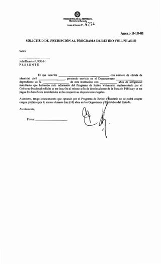 @)
PRESIDENCIA DE LA REPlJ'm.ICA
J.IJinistorio de Hacienda
Anexo al Dem~toN' 477~
Anexo B-10-01
SOLICITUD DE INSCRIPCIÓN AL PROGRAMA DE RETIRO VOLUNTARIO
Señor
Jefe/Director URRHH
PRESENTE
El que suscribe con número de cédula de
identidad civil , prestando serviCIO en el Departamento - - - - - - - -
dependiente de la de esta Institución con años de antigüedad
manifiesto que habiendo sido informado del Programa de Retiro Voluntario implementado por el
Gobierno Nacional solicito se me inscriba al mismo a fin de desvincularme de la Función Pública y se me
pague los beneficios establecidos en las respectivas disposiciones legales.
Asimismo, tengo conocimiento que optando por el Programa de Retiro V luntario no se podrá ocupar
cargos públicos por lo menos durante diez (1 O) años en los Organismos fE tidades del Estado.
Atentamente,
Firma:
-----------
/
 