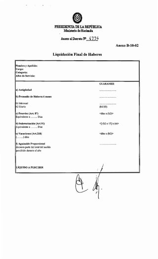 Nombre y Apellido:
Cargo:
Categoría:
Años de Servicio:
a) Antigüedad
b) Promedio de Haberes 6 meses
bl Mensual
b2 Diario
e) Preaviso (Art. 87)
Equivalente a ........ Días
d) Indemnización (Art.91)
Equivalente a ........ Días
e) Vacaciones (Art.218)
(........) días
t) Aguinaldo Proporcional
doceava parte del total del sueldo
percibido durante el año
LÍQUIDO A PERCIBIR
PRESIDENCIA DH LABIP'ÚBLICA
Ministerio deHacienda
Anuo alDecreto Nl 477~
Liquidación Final de Haberes
GUARANIES
(bl/30)
<días x (b2)>
Anexo B-10-02
<[ (b2 X 15) X (a)>
<días x (b2)>
~
¡j
j~1
 