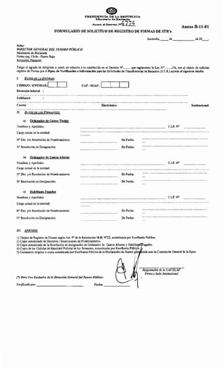 PRESIDENCIA DE LA REP"ÚBLICA
lv.llnisterio de Hacienda
Anexo al Den-•o N>4 77~
FORMULARIO DE SOLICITUD DE REGISTRO DE FIRMAS DE STR's
Anexo B-11-01
Asunción, __ de ______ de 20__.
Señor
DIRECTOR GENERAL DEL TESORO PÚBLICO
Ministerio de Hacienda
Palma esq. Chile- Planta Baja
Asunción, Paraguay
Tengo el agrado de dirigirme a usted, en relación a lo establecido en el Decreto W ....... que reglamenta la Ley N°......../16, con el objeto de solicitar
registro de Firmas por el Dpto. de Verificación e Información para las Solicitudes de Transferencias de Recursos (S.T.R.) acorde al siguiente detalle:
l. DATOS DE L4 ENTIDAD:
CÓDIGO 1ENTIDAD: . . _ l--'--....1
Dirección laboral :
Teléfono/s
Correo
1/. DATOS DE LOS FIRMANTES:
a) Ordenador de Gastos Titular
Nombres y Apellidos:
Cargo actual en la entidad:
No Dto. y/o Resolución de Nombramiento:
N° Resolución de Designación:
b) Ordenador de Gastos Alterno
Nombres y Apellidos:
Cargo actual en la entidad:
No Dto. y/o Resolución de Nombramiento:
N° Resolución de Designación:
e) Habilitado Pagador
Nombres y Apellidos:
Cargo actual en la entidad:
No Dto. y/o Resolución de Nombramiento:
N° Resolución de Designación:
/JI. ANEXOS:
UAF/SUAF: ~--~--~-....~
Electrónico
De Fecha:
De Fecha:
De Fecha:
De Fecha:
De Fecha:
De Fecha:
1) Tarjeta de Registro de Firmas según Art. 9° de la Resolución M.H. N°22, autenticada por Escribanía Pública.
2) Copia autenticada de Decretos 1Resoluciones de Nombramiento.
3) Copia autenticada de la Resolución de designación de Ordenador de Gastos Alterno y Habilita agador.
4) Copia de las Cédulas de Identidad Policial de los firmantes, autenticadas por Escribanía Públi a.
Institucional:
C.I.P.W
C.I.P. W
C.I.P. W
5) Constancia original o copia autenticada por Escribanía Pública de la Declaración de Bienes p es tada ante la Contraloría General de la Rpca.
(*) Para Uso Exclusivo de la Dirección General del Tesoro Público:
Verificado por: _____________
Responsable de la UAF/SUAF
Firma y Sello Institucional
 