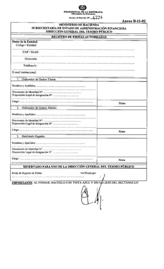 ePRESIDENCIA DE LA REP'O"BLICA
JMinisterio deHacillftda
Anexo al Decreto N" 477~
MINISTERIO DE HACIENDA
Anexo B-11-02
SUBSECRETARÍA DE ESTADO DE ADMINISTRACIÓN FINANCIERA
DIRECCIÓN GENERAL DEL TESORO PÚBLICO
REGISTRO DE FIRMAS AUTORIZADAS
Datos de la Entidad:
Código 1Entidad:
·····························································································································
UAF 1SUAF:
·····························································································································
Dirección:
·····························································································································
Teléfono/s:
·····························································································································
E-mail institucional:
·····························································································································
l. Ordenador de Gastos Titular.
Nombres y Apellidos: ...................................................... .
Documento de Identidad N°: ......................................... .
Disposición Legal de designación N° .............................
Firma
000 000 000 000 000 0 0 0 0 0 0 0 0 0 0 0 0 0 0 0 0 0 0 0 0 0 000 ooo 0 0 0 0 0 0 000 0 0 0 0 0 0 0 0 0 0 0 0 0 0 0 0 0 0 0 0 0 • • • • • • • • • • • • 0 0 0 0 0 0 0 0 0 0 f - - - - - - - - - - - - - - - - 1
Cargo: ................................................................................ ..
2. Ordenador de Gastos Alterno.
Nombres y Apellidos: ...................................................... .
Documento de Identidad N°: ......................................... .
Disposición Legal de designación N° .............................
Cargo: ................................................................................ ..
Firma
oooooooooooooooooooooooooooooooooooooooooooooooooooooooooooooooooooooooooooooooooooooooooooooo
1----------------~
3. Habilitado Pagador.
Nombres y Apellidos: .......................................................
Documento de Identidad N°: ......................................... .
Disposición Legal de designación N° ........................... ..
Firma
..................... ...... ...... ............ .............................. ................... 1-------------------j
Cargo: ................................................................................ ..
RESERVADO PARA USO DE LA DIRECCIÓN GENERAL DEL TESORO PUBLICO
Fecha de Registro de Firma: Verificado por
................................................................................. 1)
IMPORTANTE: AL FIRMAR, HACERLO CON TINTA¡ Y STNr!RSE DEL RECTANGULO
~' ¡fl·
 