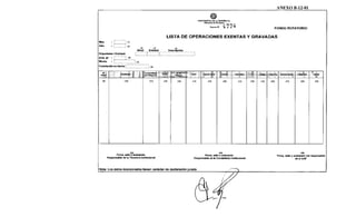 ANEXO B-12-01
'@PRESIDENCIA DE LA REPÚBLICA
Minister-io de Hadada
Dem<oN" 477~ FONDO ROTATORIO
LISTA DE OPERACIONES EXENTAS Y GRAVADAS
Mes
Año
(1)
(2)
(3) (4) (5)
;·.~~~~-~-.·.-.r::::t:::::¡·.·.·.·.·.·.·.~~~~-~!-~~-~~-~-·.·.·.·.·.·.·.·.·.~Organismo 1 Entidad:
STR. N" : ·········; (6)
Monto : ~~~~~~~~~-·.·.·.·.·.·.·.·: (7)
Transferido en fecha:~·.:::::::·.::::::::::: (8)
Béoeficf.ark>
comprobante
:¡~~ 'st 3Fechac
deOb~
(9) (10) (11) (12) (13) (14)
Firma, sello<~
4
~1aración.
Importe Bruto ·.Exen~.··
(15) (16) (17)
(25)
Firma, sello y aclaración.
Responsable de la Tesoreria Institucional Responsable de la Contabilidad Institucional
Nota: Los datos incorporados tienen carácter de declaración jurada. ::::::::=:::,_
1
v..- ,__
(18) (19)
~ft% 1• li,pOrtéÍiqu4 1 Qbí~ j Egrel!o
(20) (21) (22) 1 (23)
(26)
Firma, sello y aclaración del responsable
de la UAF
 