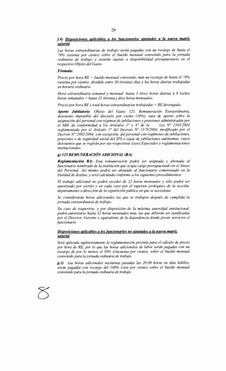 29
f.4) Disposiciones aplicables a los funcionarios ajustados a la nueva matriz
salarial
Las horas extraordinarias de trabajo serán pagadas con un recargo de hasta el
70% (setenta por ciento) sobre el Sueldo mensual convenido para la jornada
ordinaria de trabajo y estarán sujetas a disponibilidad presupuestaria en el
respectivo Objeto del Gasto.
Fórmula:
Precio por hora RE = Sueldo mensual convenido, más un recargo de hasta el 70%
(setenta por ciento), dividido entre 30 (treinta) días y las horas diarias trabajadas
en horario ordinario.
Hora extraordinaria semanal y mensual: hasta 3 (tres) horas diarias u 8 (ocho)
horas semanales = hasta 32 (treinta y dos) horas mensuales.
Precio por hora RE x total horas extraordinarias trabajadas = RE devengada.
Aporte Jubilatorio. Objeto del Gasto 123, Remuneración Extraordinaria,
descuento imponible del dieciséis por ciento (16%), tasa de aporte sobre la
asignación del personal con régimen de jubilaciones y pensiones administradas por
el MH, de conformidad a los Artículos 1° y 4° de la Ley N° 2345/2003
reglamentada por el Artículo 1° del Decreto No 1579/2004, modificado por el
Decreto N° 2982/2004; con excepción, del personal con regímenes de jubilaciones,
pensiones o de seguridad social del IPS o cajas de jubilaciones autónomas, cuyos
descuentos que se regirán por sus respectivas Leyes Especiales y reglamentaciones
institucionales.
g) 125 REMUNERACIÓNADICIONAL (RA)
Reglamentación RA: Esta remuneración podrá ser asignada y abonada al
funcionario nombrado de la institución que ocupa cargo presupuestado en el Anexo
del Personal. Así mismo podrá ser abonado al funcionario comisionado en la
Entidad de destino, y será calculada conforme a los siguientes procedimientos:
El trabajo adicional no podrá exceder de 32 horas mensuales y sólo podrá ser
autorizado por escrito y en cada caso por el superior jerárquico de la sección,
departamento o dirección de la repartición pública en que se necesitase.
Se considerarán horas adicionales las que se trabajen después de cumplida la
jornada extraordinaria de trabajo.
En caso de requerirse, y por disposición de la máxima autoridad institucional,
podrá autorizarse hasta 32 horas mensuales más, las que deberán ser justificadas
por el Director, Gerente o equivalente de la dependencia donde preste servicios el
funcionario.
Disposiciones aplicables a los funcionarios no ajustados a la nueva matriz
salarial
Será aplicada supletoriamente la reglamentación prevista para el cálculo de precio
por hora de RE, por lo que las horas adicionales de labor serán pagadas con un
recargo de por lo menos el 50% (cincuenta por ciento), sobre el Sueldo mensual
convenido para la jornada ordinaria de trabajo.
g.l) Las horas adicionales nocturnas pasadas las 20:00 horas en días hábiles,
serán pagadas con recargo del 100% (cien por ciento) sobre el Sueldo mensual
convenido para la jornada ordinaria de trabajo.
 