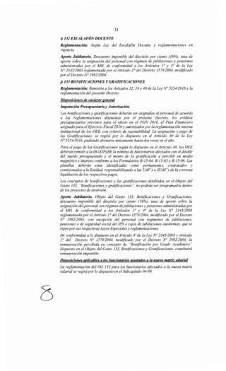 31
i) 132 ESCALAFÓNDOCENTE
Reglamentación: Según Ley del Escalafón Docente y reglamentaciones en
vigencia.
Aporte Jubilatorio. Descuento imponible del dieciséis por ciento (16%), tasa de
aporte sobre la asignación del personal con régimen de jubilaciones y pensiones
administradas por el MH, de conformidad a los Articulas ]0
y 4° de la Ley
N° 2345/2003 reglamentada por el Articulo ¡o del Decreto 1579/2004, modificado
por el Decreto N° 2982/2004.
j) 133 BONIFICACIONES Y GRATIFICACIONES
Reglamentación: Remisión a los Artículos 32, 39 y 40 de la Ley N° 5554/2016 y la
reglamentación del presente Decreto.
Disposiciones de carácter general
Imputación Presupuestaria y Autorización.
Las bonificaciones y gratificaciones deberán ser asignadas al personal de acuerdo
a las reglamentaciones dispuestas por el presente Decreto, los créditos
presupuestarios previstos para el efocto en el PGN 2016, el Plan Financiero
asignado para el Ejercicio Fiscal2016 y autorizados por la reglamentación interna
institucional de los OEE, con criterio de razonabilidad. La asignación y pago de
las Gratificaciones, se regirá por lo dispuesto en el Articulo 40 de la Ley
N° 5554/2016, pudiendo abonarse únicamente hasta dos veces en el año.
Para el pago de las Gratificaciones según lo dispuesto en el Artículo 40, los OEE
deberán remitir a la DGASPyBE la nómina de funcionarios afectados con el detalle
del sueldo presupuestado y el monto de la gratificación a percibir en medio
magnético e impreso conforme a los Formularios B-15-04, B-15-05 y B-15-06. Las
planillas deberán estar identificadas como permanentes, contratados y
comisionados a la Entidad, responsabilizando a las UAF's o SUAF's de la correcta
liquidación de los respectivos pagos.
Los conceptos de bonificaciones y las gratificaciones detalladas en el Objeto del
Gasto 133, "Bonificaciones y gratificaciones", no podrán ser programados dentro
de los proyectos de inversión.
Aporte Jubilatorio. Objeto del Gasto 133, Bonificaciones y Gratificaciones,
descuento imponible del dieciséis por ciento (16%), tasa de aporte sobre la
asignación del personal con régimen de jubilaciones y pensiones administradas por
el MH, de conformidad a los Artículos ]0
y 4° de la Ley N° 234512003
reglamentada por el Artículo 1° del Decreto 1579/2004, modificado por el Decreto
N° 298212004; con excepción del personal con regímenes de jubilaciones,
pensiones o de seguridad social del IPS o cajas de jubilaciones autónomas, que se
rigen por sus respectivas Leyes Especiales y reglamentaciones.
De conformidad a lo dispuesto en el Articulo 4° de la Ley N° 2345/2003 y Artículo
]
0
del Decreto No 1579/2004, modificado por el Decreto No 2982/2004, la
remuneración percibida en concepto de "Bonificación por Grado Académico"
dispuesto en el Objeto del Gasto 133, Bonificaciones y Gratificaciones, constituirá
remuneración imponible.
Disposiciones aplicables a los funcionarios ajustados a la nueva matriz salarial
La reglamentación del OG 133 para los funcionarios afectados a la nueva matriz
salarial se regirá por lo dispuesto en el Subcapitulo 04-09.
 