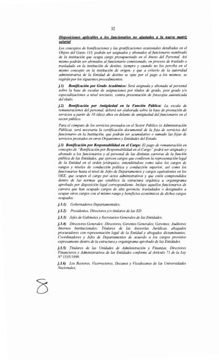 32
Disposiciones aplicables a los funcionarios no ajustados a la nueva matriz
salarial
Los conceptos de bonificaciones y las gratificaciones ocasionales detalladas en el
Objeto del Gasto 133, podrán ser asignados y abonados al funcionario nombrado
de la institución que ocupa cargo presupuestado en el Anexo del Personal. Así
mismo podrán ser abonados alfuncionario comisionado, en proceso de traslado o
trasladado en la institución de destino, siempre y cuando no los perciba en el
mismo concepto en la institución de origen, y que a criterio de la autoridad
administrativa de la Entidad de destino se opte por el pago a los mismos; se
regirán por los siguientes procedimientos:
j.l) Bonificación por Grado Académico: Será asignada y abonada al personal
sobre la base de escalas de asignaciones por títulos de grado, post grado y/o
especializaciones a nivel terciario, contra presentación de fotocopia autenticada
del título.
j.2) Bonificación por Antigüedad en la Función Pública: La escala de
remuneraciones del personal, deberá ser elaborada sobre la base de prestación de
servicios a partir de 1O(diez) años en delante de antigüedad del funcionario en el
sector público.
Para el cómputo de los servicios prestados en el Sector Público (o Administración
Pública), será necesaria la certificación documental de la foja de servicios del
funcionario en la Institución, que podrán ser acumulativo o sumado las fojas de
servicios prestados en otros Organismos y Entidades del Estado.
j.3) Bonificación por Responsabilidad en el Cargo: El pago de remuneración en
concepto de "Bonificación por Responsabilidad en el Cargo" podrá ser asignado y
abonado a los funcionarios y al personal de las distintas carreras de la función
pública de las Entidades, que ejercen cargos que conlleven la representación legal
de la Entidad en el orden jerárquico, entendiéndose como tales los cargos de
rangos y niveles de conducción política y conducción superior, así como los
funcionarios hasta el nivel de Jefes de Departamentos y cargos equivalentes en los
OEE, que ocupen el cargo por actos administrativos y que estén comprendidos
dentro de las normas que establece la estructura orgánica u organigrama
aprobado por disposición legal correspondiente. Incluye aquellos funcionarios de
carrera que han ocupado cargos de alta gerencia, trasladados o designados a
ocupar otros cargos con el mismo rango y beneficios económicos de dichos cargos
ocupados:
j.3.1) Gobernadores Departamentales;
j.3.2) Presidentes, Directores y/o titulares de las ED
j.3.3) Jefes de Gabinetes y Secretarios Generales de las Entidades;
j.3.4) Directores Generales; Directores, Gerentes Generales; Gerentes; Auditores
Internos Institucionales; Titulares de las Asesorías Jurídicas, abogados
procuradores con representación legal de la Entidad y abogados dictaminantes;
Coordinadores y Jefes de Departamentos de acuerdo a los cargos previstos
expresamente dentro de la estructura y organigrama aprobado de las Entidades.
j.3.5) Titulares de las Unidades de Administración y Finanzas, Directores
Financieros y Administrativos de las Entidades conforme al Artículo 71 de la Ley
N° 1535/1999.
j.3. 6) Los Rectores, Vicerrectores, Decanos y Vicedecanos de las Universidades
Nacionales;
 